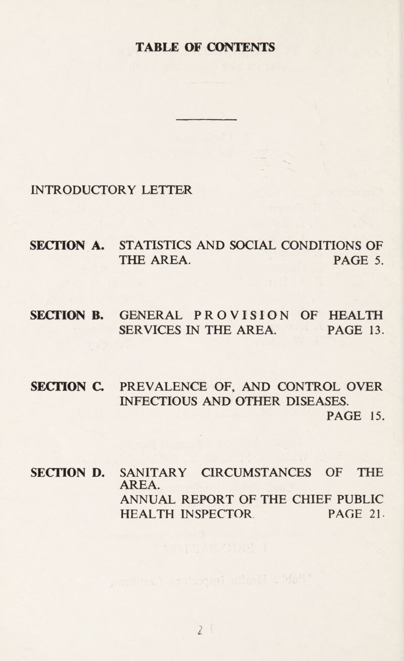 TABLE OF CONTENTS INTRODUCTORY LETTER SECTION A. STATISTICS AND SOCIAL CONDITIONS OF THE AREA. PAGE 5. SECTION B. GENERAL PROVISION OF HEALTH SERVICES IN THE AREA. PAGE 13. SECTION C. PREVALENCE OF, AND CONTROL OVER INFECTIOUS AND OTHER DISEASES. PAGE 15. SECTION D. SANITARY CIRCUMSTANCES OF THE AREA. ANNUAL REPORT OF THE CHIEF PUBLIC HEALTH INSPECTOR PAGE 21.