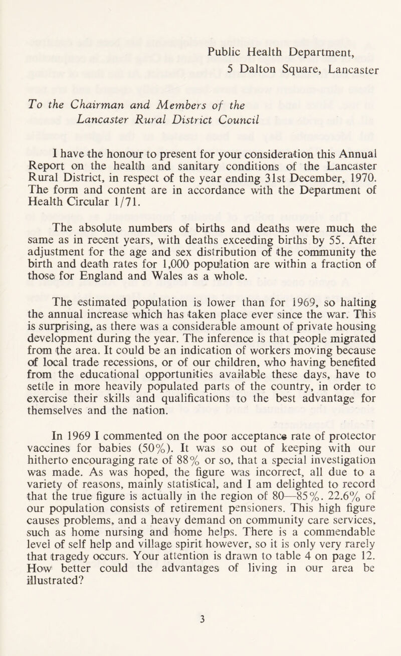 Public Health Department, 5 Dalton Square, Lancaster To the Chairman and Members of the Lancaster Rural District Council I have the honour to present for your consideration this Annual Report on the health and sanitary conditions of the Lancaster Rural District, in respect of the year ending 31st December, 1970. The form and content are in accordance with the Department of Health Circular 1/71. The absolute numbers of births and deaths were much the same as in recent years, with deaths exceeding births by 55. After adjustment for the age and sex distribution of the community the birth and death rates for 1,000 population are within a fraction of those for England and Wales as a whole. The estimated population is lower than for 1969, so halting the annual increase which has taken place ever since the war. This is surprising, as there was a considerable amount of private housing development during the year. The inference is that people migrated from the area. It could be an indication of workers moving because of local trade recessions, or of our children, who having benefited from the educational opportunities available these days, have to settle in more heavily populated parts of the country, in order to exercise their skills and qualifications to the best advantage for themselves and the nation. In 1969 I commented on the poor acceptance rate of protector vaccines for babies (50%). It was so out of keeping with our hitherto encouraging rate of 88% or so, that a special investigation was made. As was hoped, the figure was incorrect, all due to a variety of reasons, mainly statistical, and I am delighted to record that the true figure is actually in the region of 80—-85%. 22.6% of our population consists of retirement pensioners. This high figure causes problems, and a heavy demand on community care services, such as home nursing and home helps. There is a commendable level of self help and village spirit however, so it is only very rarely that tragedy occurs. Your attention is drawn to table 4 on page 12. How better could the advantages of living in our area be illustrated?