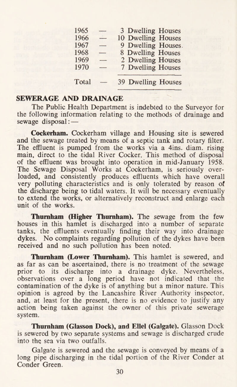 1965 3 Dwelling Houses 1966 10 Dwelling Houses 1967 9 Dwelling Houses 1968 8 Dwelling Houses 1969 2 Dwelling Houses 1970 7 Dwelling Houses Total — 39 Dwelling Houses SEWERAGE AND DRAINAGE The Public Health Department is indebted to the Surveyor for the following information relating to the methods of drainage and sewage disposal: — Cockerham. Cockerham village and Housing site is sewered and the sewage treated by means of a septic tank and rotary filter. The effluent is pumped from the works via a 4ins. diam. rising main, direct to the tidal River Cocker. This method of disposal of the effluent was brought into operation in mid-January 1958. The Sewage Disposal Works at Cockerham, is seriously over¬ loaded, and consistently produces effluents which have overall very polluting characteristics and is only tolerated by reason of the discharge being to tidal waters. It will be necessary eventually to extend the works, or alternatively reconstruct and enlarge each unit of the works. Thumham (Higher Thumham). The sewage from the few houses in this hamlet is discharged into a number of separate tanks, the effluents eventually finding their way into drainage dykes. No complaints regarding pollution of the dykes have been received and no such pollution has been noted. 'Thumham (Lower Thumham). This hamlet is sewered, and as far as can be ascertained, there is no treatment of the sewage prior to its discharge into a drainage dyke. Nevertheless, observations over a long period have not indicated that the contamination of the dyke is of anything but a minor nature. This opinion is agreed by the Lancashire River Authority inspector, and, at least for the present, there is no evidence to justify any action being taken against the owner of this private sewerage system. Thumham (Glasson Dock), and Ellel (Galgate). Glasson Dock is sewered by two separate systems and sewage is discharged crude into the sea via two outfalls. Galgate is sewered and the sewage is conveyed by means of a long pipe discharging in the tidal portion of the River Conder at Conder Green.