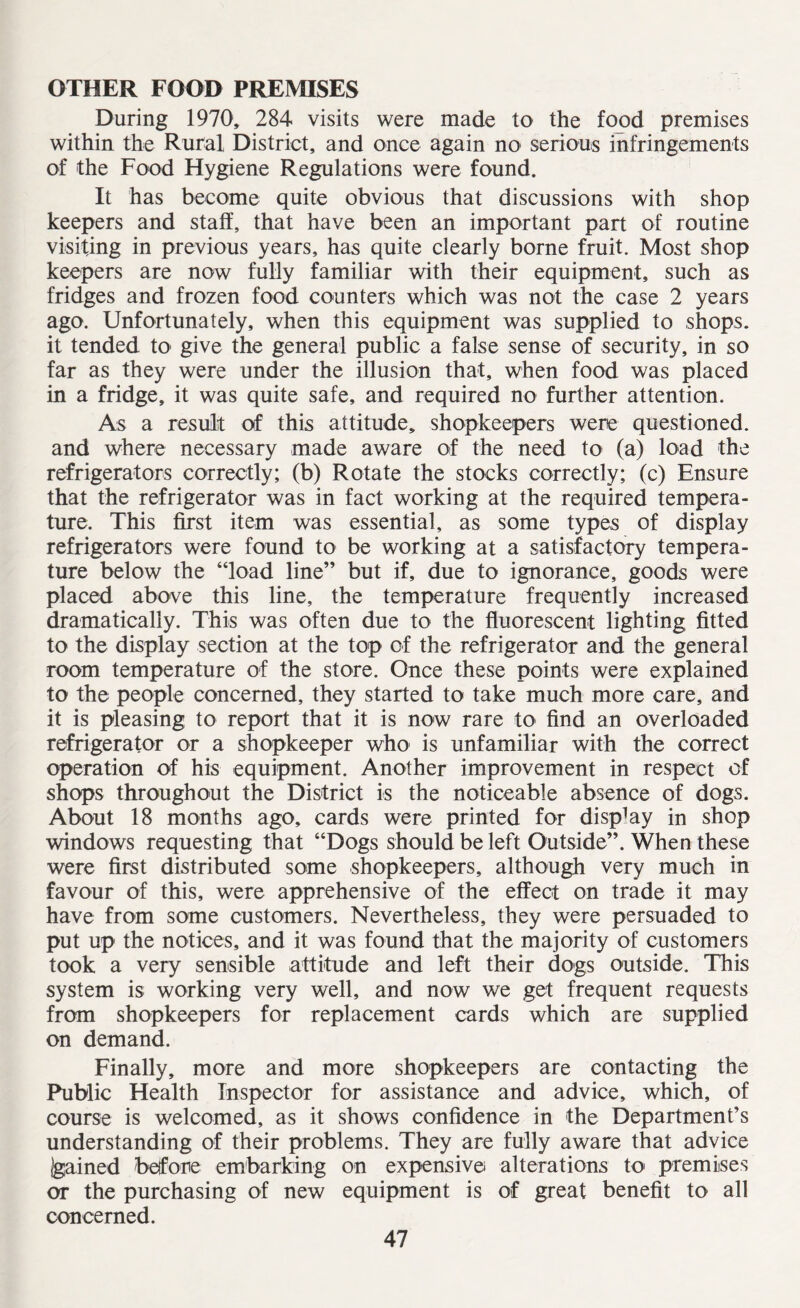 OTHER FOOD PREMISES During 1970, 284 visits were made to the food premises within the Rural, District, and once again no serious infringements of the Food Hygiene Regulations were found. It has become quite obvious that discussions with shop keepers and staff, that have been an important part of routine visiting in previous years, has quite clearly borne fruit. Most shop keepers are now fully familiar with their equipment, such as fridges and frozen food counters which was not the case 2 years ago. Unfortunately, when this equipment was supplied to shops, it tended to give the general public a false sense of security, in so far as they were under the illusion that, when food was placed in a fridge, it was quite safe, and required no further attention. As a result of this attitude, shopkeepers were questioned, and where necessary made aware of the need to (a) load the refrigerators correctly; (b) Rotate the stocks correctly; (c) Ensure that the refrigerator was in fact working at the required tempera¬ ture. This first item was essential, as some types of display refrigerators were found to be working at a satisfactory tempera¬ ture below the “load line” but if, due to ignorance, goods were placed above this line, the temperature frequently increased dramatically. This was often due to the fluorescent lighting fitted to the display section at the top of the refrigerator and the general room temperature of the store. Once these points were explained to the people concerned, they started to take much more care, and it is pleasing to report that it is now rare to find an overloaded refrigerator or a shopkeeper who is unfamiliar with the correct operation of his equipment. Another improvement in respect of shops throughout the District is the noticeable absence of dogs. About 18 months ago, cards were printed for dispUy in shop windows requesting that “Dogs should be left Outside”. When these were first distributed some shopkeepers, although very much in favour of this, were apprehensive of the effect on trade it may have from some customers. Nevertheless, they were persuaded to put up the notices, and it was found that the majority of customers took a very sensible attitude and left their dogs outside. This system is working very well, and now we get frequent requests from shopkeepers for replacement cards which are supplied on demand. Finally, more and more shopkeepers are contacting the Public Health Inspector for assistance and advice, which, of course is welcomed, as it shows confidence in the Department’s understanding of their problems. They are fully aware that advice Igained before embarking on expensive alterations to premises or the purchasing of new equipment is of great benefit to all concerned.