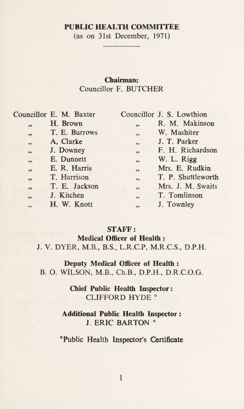 PUBLIC HEALTH COMMITTEE (as on 31st December, 1971) Chairman: Councillor F. BUTCHER Councillor E. M. Baxter Councillor J. S. Lowthion 99 H. Brown 99 R. M. Makinson 99 T. E. Burrows 99 W. Mashiter 99 A, Clarke 99 J. T. Parker 99 J. Downey 99 F. H, Richardson 99 E. Dunnett 99 W. L. Rigg 99 E. R. Harris 99 Mrs. E. Rudkin 99 T. Harrison 99 T. P. Shuttleworth 99 T. E. Jackson 99 Mrs. J. M. Swaits 99 J. Kitchen 99 T. Tomlinson 99 H, W. Knott 99 STAFF: J. Townley Medical Officer of Health : J. V. DYER, M.B., B.S., L.R.C.P, M.R.C.S., D.P.H. Deputy Medical Officer of Health : B. O. WILSON, M.B., Ch.B., D.P.H., D.R.C.O.G. Chief Public Health Inspector: CLIFFORD HYDE ° Additional Public Health Inspector: J, ERIC BARTON fe ° Public Health Inspector’s Certificate