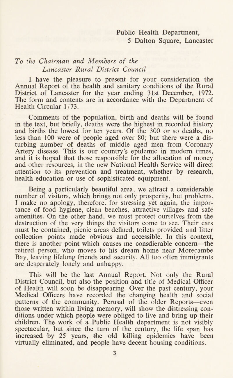 Public Health Department, 5 Dalton Square, Lancaster To the Chairman and Members of the Lancaster Rural District Council I have the pleasure to present for your consideration the Annual Report of the health and sanitary conditions of the Rural District of Lancaster for the year ending 31st December, 1972. The form and contents are in accordance with the Department of Health Circular 1/73. Comments of the population, birth and deaths will be found in the text, but briefly, deaths were the highest in recorded history and births the lowest for ten years. Of the 300 or so deaths, no less than 100 were of people aged over 80; but there were a dis¬ turbing number of deaths of middle aged men from Coronary Artery disease. This is our country’s epidemic in modem times, and it is hoped that those responsible for the allocation of money and other resources, in the new National Health Service will direct attention to its prevention and treatment, whether by research, health education or use of sophisticated equipment. Being a particularly beautiful area, we attract a considerable number of visitors, which brings not only prosperity, but problems. I make no apology, therefore, for stressing yet again, the impor¬ tance of food hygiene, clean beaches, attractive villages and safe amenities. On the other hand, we must protect ourselves from the destruction of the very things the visitors come to see. Their cars must be contained, picnic areas defined, toilets provided and litter collection points made obvious and accessible. In this context, there is another point which causes me consdierable concern—the retired person, who moves to his dream home near Morecambe Bay, leaving lifelong friends and security. All too often immigrants are desperately lonely and unhappy. This will be the last Annual Report. Not only the Rural District Council, but also the position and title of Medical Officer of Health will soon be disappearing. Over the past century, your Medical Officers have recorded the changing health and social patterns of the community. Perusal of the older Reports—even those written within living memory, will show the distressing con¬ ditions under which people were obliged to< live and bring up their children. The work of a Public Health department is not visibly spectacular, but since the turn of the century, the life span has increased by 25 years, the old killing epidemics have been virtually eliminated, and people have decent housing conditions.