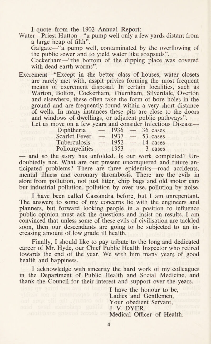 I quote from the 1902 Annual Report: Water—Priest Hutton—“a pump well only a few yards distant from a large heap of filth”. Galgate—“a pump well, contaminated by the overflowing of the public sewer and to yield water like soapsuds”. Cockerham—“the bottom of the dipping place was covered with dead earth worms”. Excrement—“Except in the better class of houses, water closets are rarely met with, asspit privies forming the most frequent means of excrement disposal. In certain localities, such as Warton, Bolton, Cockerham, Thumham, Silverdale, Overton and elsewhere, these often take the form of bore holes in the ground and are frequently found within a very short distance of wells. In many instances these pits are close to the doors and windows of dwellings, or adjacent public pathways”. Let us move on a few years and consider Infectious Disease— Diphtheria — 1936 — 36 cases Scarlet Fever — 1937 — 53 cases Tuberculosis — 1952 — 14 cases Poliomyelities — 1953 — 3 cases — and so the story has unfolded. Is our work completed? Un¬ doubtedly not. What are our present unconquered and future an¬ ticipated problems? There are three epidemics—road accidents, mental illness and coronary thrombosis. There are the evils in store from pollution, not just litter, chip bags and old motor cars but industrial pollution, pollution by over use, pollution by noise. I have been called Cassandra before, but I am unrepentant. The answers to some of my concerns lie with the engineers and planners, but forward looking people in a position to influence public opinion must ask the questions and insist on results. I am convinced that unless some of these evils of civilisation are tackled soon, then our descendants are going to be subjected to an in¬ creasing amount of low grade ill health. Finally, I should like to pay tribute to the long and dedicated career of Mr. Hyde, our Chief Public Health Inspector who retired towards the end of the year. We wish him many years of good health and happiness. I acknowledge with sincerity the hard work of my colleagues in the Department of Public Health and Social Medicine, and thank the Council for their interest and support over the years. I have the honour to be. Ladies and Gentlemen, Your obedient Servant, J. V. DYER, Medical Officer of Health.