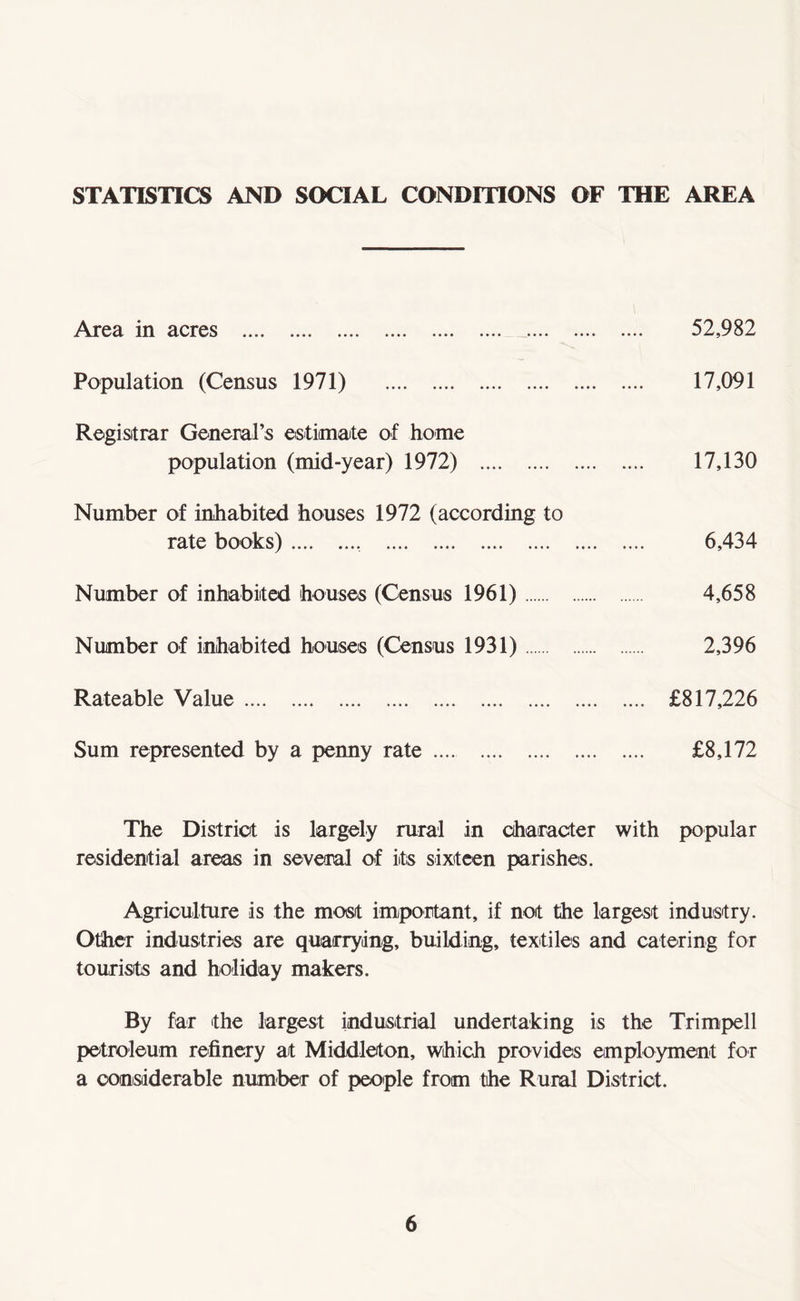 STATISTICS AND SOCIAL CONDITIONS OF THE AREA Area in acres . Population (Census 1971) . Registrar General’s estimate of home population (mid-year) 1972) . Number of inhabited houses 1972 (according to rate books) .... .... . Number of inhabited houses (Census 1961). Number of inhabited houses (Census 1931). Rateable Value. Sum represented by a penny rate. 52,982 17,091 17,130 6,434 4,658 2,396 £817,226 £8,172 The District is largely rural in character with popular residential areas in several of its sixteen parishes. Agriculture is the most important, if not the largest industry. Other industries are quarrying, building, textiles and catering for tourists and holiday makers. By far the largest industrial undertaking is the Trimpell petroleum refinery at Middleton, which provides employment for a considerable number of people from the Rural District.