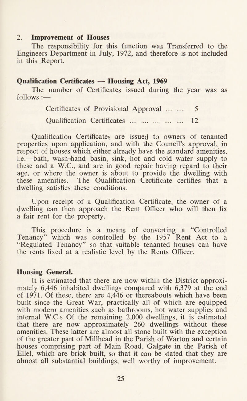 2. Improvement of Houses The responsibility for this function was Transferred to the Engineers Department in July, 1972, and therefore is not included in this Report. Qualification Certificates — Housing Act, 1969 The number of Certificates issued during the year was as follows :— Certificates of Provisional Approval . 5 Qualification Certificates . 12 Qualification Certificates are issued to owners of tenanted properties upon application, and with the Council’s approval, in respect of houses which either already have the standard amenities, i.e.—bath, wash-hand basin, sink, hot and cold water supply to these and a W.C., and are in good repair having regard to their age, or where the owner is about to provide the dwelling with these amenities. The Qualification Certificate certifies that a dwelling satisfies these conditions. Upon receipt of a Qualification Certificate, the owner of a dwelling can then approach the Rent Officer who will then fix a fair rent for the property. This procedure is a means of converting a “Controlled Tenancy” which was controlled by the 1957 Rent Act to a “Regulated Tenancy” so that suitable tenanted houses can have the rents fixed at a realistic level by the Rents Officer. Housing General. It is estimated that there are now within the District approxi¬ mately 6,446 inhabited dwellings compared with 6,379 at the end of 1971. Of these, there are 4,446 or thereabouts which have been built since the Great War, practically all of which are equipped with modem amenities such as bathrooms, hot water supplies and internal W.C.s Of the remaining 2,000 dwellings, it is estimated that there are now approximately 260 dwellings without these amenities. These latter are almost all stone built with the exception of the greater part of Millhead in the Parish of Warton and certain houses comprising part of Main Road, Galgate in the Parish of Ellel, which are brick built, so that it can be stated that they are almost all substantial buildings, well worthy of improvement.