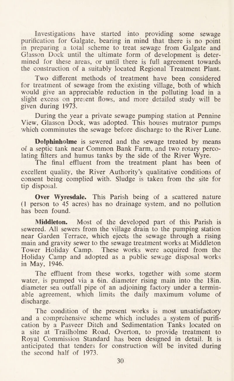 Investigations have started into providing some sewage purification for Galgate, bearing in mind that there is no point in preparing a total scheme to treat sewage from Galgate and Glasson Dock until the ultimate form of development is deter¬ mined for these areas, or until there is full agreement towards the construction of a suitably located Regional Treatment Plant. Two different methods of treatment have been considered for treatment of sewage from the existing village, both of which would give an appreciable reduction in the polluting load in a slight excess on present flows, and more detailed study will be given during 1973. During the year a private sewage pumping station at Pennine View, Glasson Dock, was adopted. This houses mutrator pumps which comminutes the sewage before discharge to the River Lune. Dolphinholme is sewered and the sewage treated by means of a septic tank near Common Bank Farm, and two rotary perco¬ lating filters and humus tanks by the side of the River Wyre. The final effluent from the treatment plant has been of excellent quality, the River Authority’s qualitative conditions of consent being complied with. Sludge is taken from the site for tip disposal. Over Wyresdale. This Parish being of a scattered nature (1 person to 45 acres) has no drainage system, and no pollution has been found. Middleton. Most of the developed part of this Parish is sewered. All sewers from the village drain to the pumping station near Garden Terrace, which ejects the sewage through a rising main and gravity sewer to the sewage treatment works at Middleton Tower Holiday Camp. These works were acquired from the Holiday Camp and adopted as a public sewage disposal works in May, 1946. The effluent from these works, together with some storm water, is pumped via a 6in. diameter rising main into the 18in. diameter sea outfall pipe of an adjoining factory under a termin¬ able agreement, which limits the daily maximum volume of discharge. The condition of the present works is most unsatisfactory and a comprehensive scheme which includes a system of purifi¬ cation by a Pasveer Ditch and Sedimentation Tanks located on a site at Trailholme Road, Overton, to provide treatment to Royal Commission Standard has been designed in detail. It is anticipated that tenders for construction will be invited during the second half of 1973.