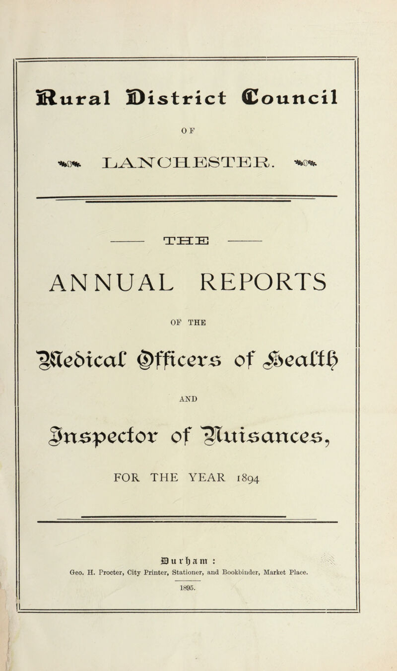 lRural district Council 0 F %o% LANOHBSTER. - THE - ANNUAL REPORTS OF THE 'g&edicaC Officers of J>eaff^ AND Bn specter of Nuisances, FOR THE YEAR 1894 19 u r i) a m : Geo. H. Procter, City Printer, Stationer, and Bookbinder, Market Place. 1895. , • U—.