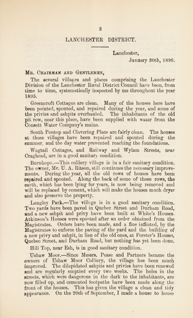 LANCHESTER DISTRICT. Lanchester, January 80th, 1896. Mr. Chairman and Gentlemen, The several villages and places comprising the L an Chester Division of the Lanchester Rural District Council have been, from time to time, systematically inspected by me throughout the year 1895. Greencroft Cottages are clean. Many of the houses here have been pointed, spouted, and repaired during the year, and some of the privies and ashpits overhauled. The inhabitants of the old pit row, near this place, have been supplied with water from the Consett Water Company’s mains. South Pontop and Clavering Place are fairly clean. The houses at those villages have been repaired and spouted during the summer, and the day water prevented reaching the foundations. Wagtail Cottages, and Railway and Wylam Streets, near Craghead, are in a good sanitary condition. Burnhope.—This colliery village is in a fair sanitary condition. The owner, Mr. U. A. Ritson, still continues the necessary improve¬ ments. During the year, all the old rows of houses have been repaired and spouted. Along the back of some of those rows, the earth, which has been lying for years, is now being removed and will be replaced by cement, which will make the houses much dryer and also preserve the property. Langley Park.—The villnge is in a good sanitary condition. Two yards have been paved in Quebec Street and Durham Road, and a new ashpit and privy have been built at White’s Houses. Atkinson’s Houses were spouted after an order obtained from the Magistrates. Orders have been made, and a fine inflicted, by the Magistrates to enforce the paving of the yard and the building of a new privy and ashpit, in lieu of the old ones, at Forster’s Houses, Quebec Street, and Durham Road, but nothing has yet been done. Hill Top, near Esh, is in good sanitary condition. Ushaw Moor.—Since Messrs. Pease and Partners became the owners of Ushaw Moor Colliery, the village has been much improved. The dilapidated ashpits and privies have been renewed and are regularly emptied every two weeks. The holes in the streets, which were dangerous in the dark to the inhabitants, are dow filled up, and cemented footpaths have been made along the front of the houses. This has given the village a clean and tidy appearance. On the 20th of September, I made a house to house