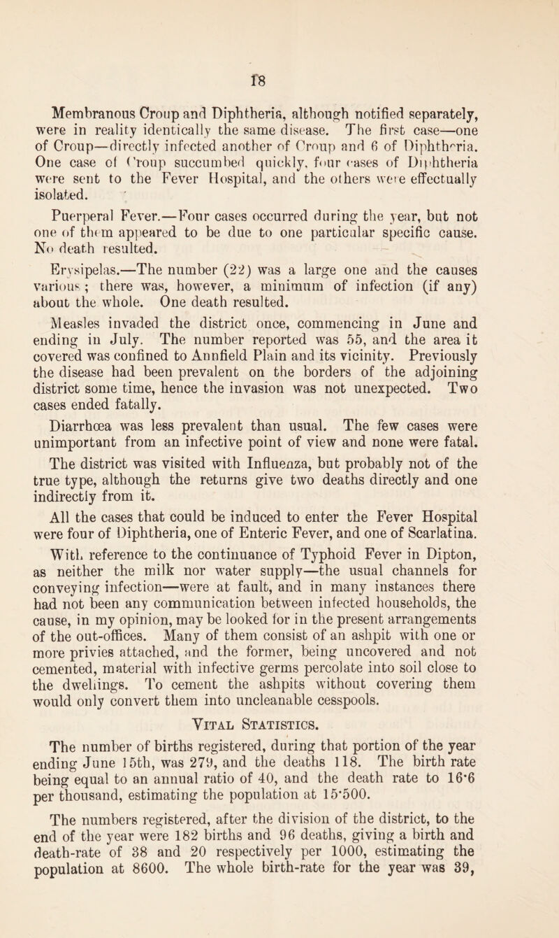 f8 Membranous Croup and Diphtheria, although notified separately, were in reality identically the same disease. The first case—one of Croup—directly infected another of Croup and 6 of Diphtheria. One case of Croup succumbed quickly, four eases of Diphtheria were sent to the Fever Hospital, and the others were effectually isolated. Puerperal Fever.—Four cases occurred during the year, but not one of them appeared to be due to one particular specific cause. No death resulted. Erysipelas.—The number (22) was a large one and the causes various; there was, however, a minimum of infection (if any) about the whole. One death resulted. Measles invaded the district once, commencing in June and ending in July. The number reported was 55, and the area it covered was confined to Annfield Plain and its vicinity. Previously the disease had been prevalent on the borders of the adjoining district some time, hence the invasion was not unexpected. Two cases ended fatally. Diarrhoea was less prevalent than usual. The few cases were unimportant from an infective point of view and none were fatal. The district was visited with Influenza, but probably not of the true type, although the returns give two deaths directly and one indirectly from it. All the cases that could be induced to enter the Fever Hospital were four of Diphtheria, one of Enteric Fever, and one of Scarlatina. With reference to the continuance of Typhoid Fever in Dipton, as neither the milk nor water supply—the usual channels for conveying infection—were at fault, and in many instances there had not been any communication between infected households, the cause, in my opinion, may be looked for in the present arrangements of the out-offices. Many of them consist of an ashpit with one or more privies attached, and the former, being uncovered and not cemented, material with infective germs percolate into soil close to the dwellings. To cement the ashpits without covering them would only convert them into uncleanable cesspools. Vital Statistics. The number of births registered, during that portion of the year ending June 15th, was 279, and the deaths 118. The birth rate being equal to an annual ratio of 40, and the death rate to 16*6 per thousand, estimating the population at 15*500. The numbers registered, after the division of the district, to the end of the year were 182 births and 96 deaths, giving a birth and death-rate of 38 and 20 respectively per 1000, estimating the population at 8600. The whole birth-rate for the year was 39,