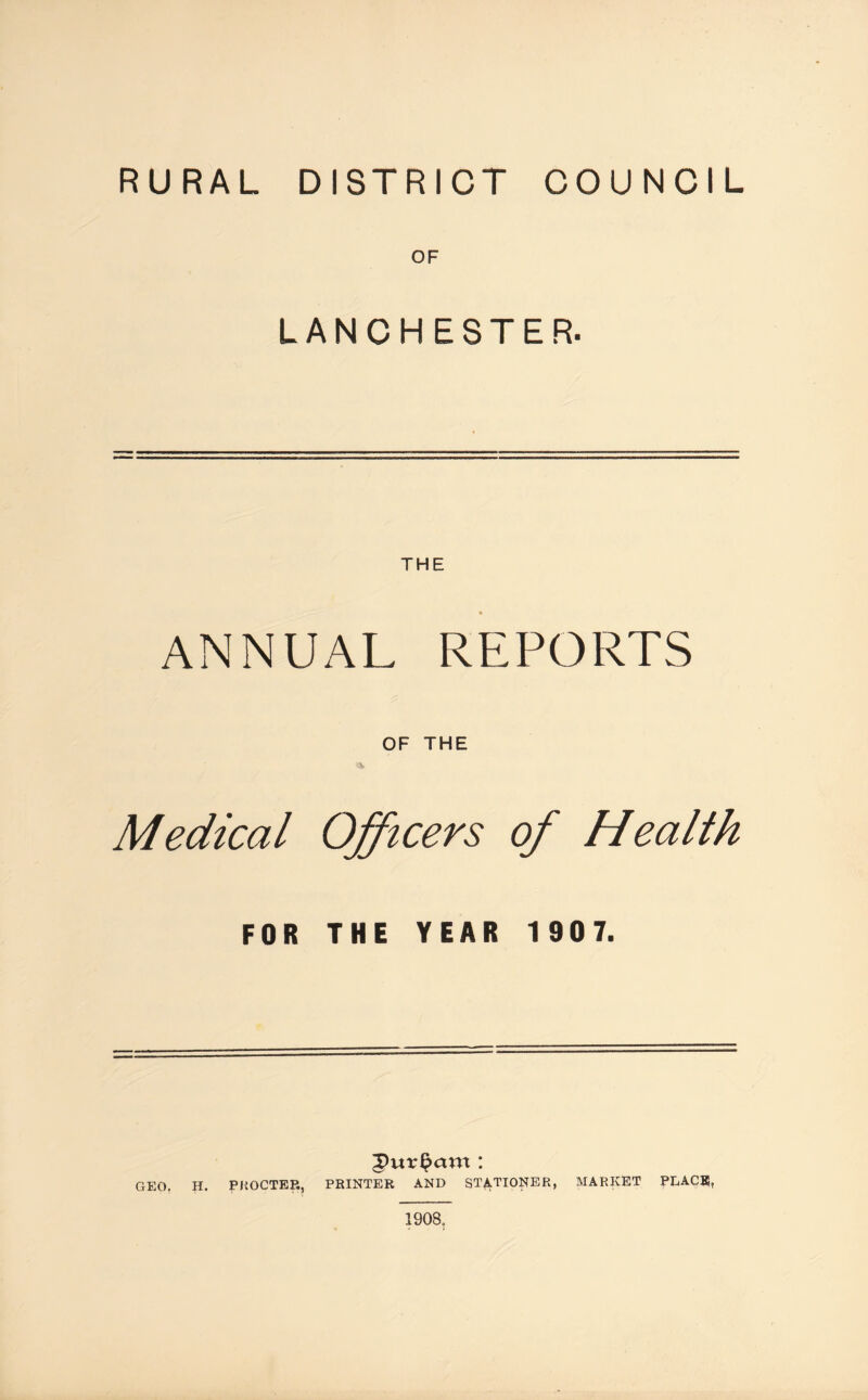 RURAL DISTRICT COUNCIL OF LANCHESTER. ANNUAL REPORTS OF THE Medical Officers of Health FOR THE YEAR 1 907. GEO. H. PROCTER, PRINTER AND STATIONER, MARKET PEACE, 1908.