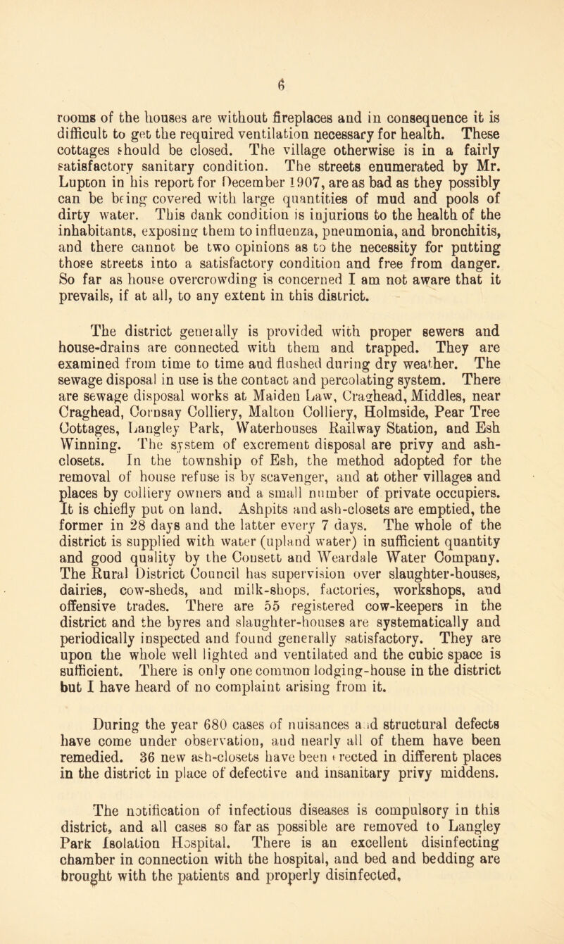 rooms of the houses are without fireplaces and in consequence it is difficult to get the required ventilation necessary for health. These cottages should be closed. The village otherwise is in a fairly satisfactory sanitary condition. The streets enumerated by Mr. Lupton in his report for December 1907, areas bad as they possibly can be bring covered with large quantities of mud and pools of dirty water. This dank condition is injurious to the health of the inhabitants, exposing them to influenza, pneumonia, and bronchitis, and there cannot be two opinions as to the necessity for putting those streets into a satisfactory condition and free from danger. So far as house overcrowding is concerned I am not aware that it prevails, if at all, to any extent in this district. The district generally is provided with proper sewers and house-drains are connected with them and trapped. They are examined from time to time and flushed during dry weather. The sewage disposal in use is the contact and percolating system. There are sewage disposal works at Maiden Law, Cra^head, Middles, near Craghead, Oornsay Colliery, Malton Colliery, Holmside, Pear Tree Cottages, Langley Park, Waterhouses Railway Station, and Esh Winning. The system of excrement disposal are privy and ash- closets. In the township of Esh, the method adopted for the removal of house refuse is by scavenger, and at other villages and places by colliery owners and a small number of private occupiers. It is chiefly put on land. Ashpits and ash-closets are emptied, the former in 28 days and the latter every 7 days. The whole of the district is supplied with water (upland water) in sufficient quantity and good quality by the Consett and Weardale Water Company. The Rural District Council has supervision over slaughter-houses, dairies, cow-sheds, and milk-shops, factories, workshops, and offensive trades. There are 55 registered cow-keepers in the district and the byres and slaughter-houses are systematically and periodically inspected and found generally satisfactory. They are upon the whole well lighted and ventilated and the cubic space is sufficient. There is only one common lodging-house in the district but I have heard of no complaint arising from it. During the year 680 cases of nuisances a id structural defects have come under observation, and nearly all of them have been remedied. 36 new ash-closets have been erected in different places in the district in place of defective and insanitary privy middens. The notification of infectious diseases is compulsory in this district, and all cases so far as possible are removed to Langley Park Isolation Hospital. There is an excellent disinfecting chamber in connection with the hospital, and bed and bedding are brought with the patients and properly disinfected.