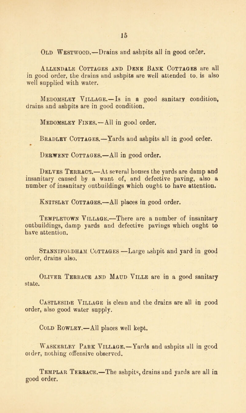 Old Westwood.—Drains and ashpits all in good order. Allendale Cottages and Dene Bank Cottages are all in good order, the drains and ashpits are well attended to. is also well supplied with water. Medomsley Village.—Is in a good sanitary condition, drains and ashpits are in good condition. Medomsley Fines. —All in good order. Bradley Cottages.—Yards and ashpits all in good order. Derwent Cottages.—All in good order. Delves Terrace.—At several houses the yards are damp and insanitary caused by a want of, and defective paving, also a number of insanitary outbuildings which ought to have attention. Knitsley Cottages.—All places in good order. Templetown Village.—There are a number of insanitary outbuildings, damp yards and defective pavings which ought to have attention. Stannifoudham Cottages —Large ashpit and yard in good order, drains also. Oliver Terrace and Maud Ville are in a good sanitary state. Castleside Village is clean and the drains are all in good order, also good water supply. Cold Rowley.—All places well kept. Waskerley Park Village.—Yards and ashpits all in good older, nothing offensive observed. Templar Terrace.—The ashpits, drains and yards are all in good order.