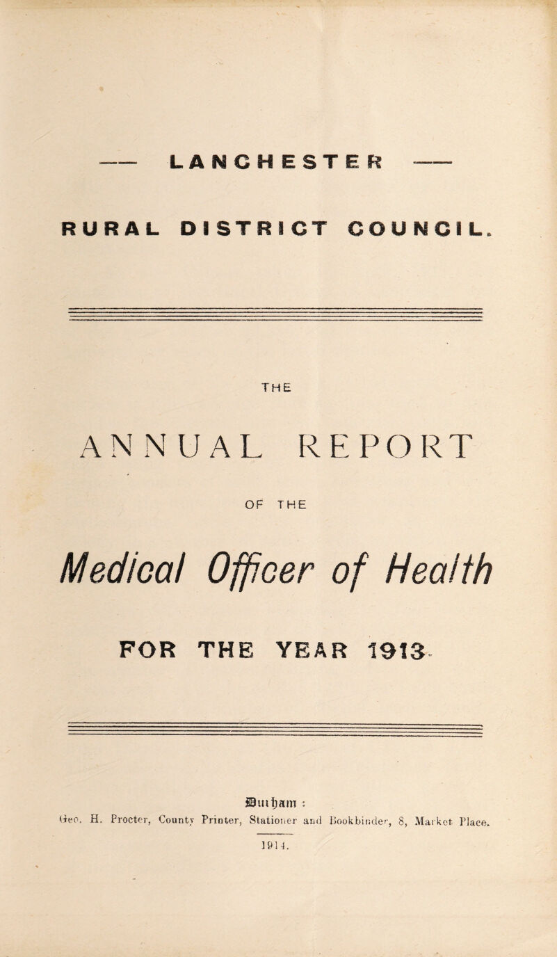 LANCHESTER RURAL DISTRICT COUNCIL. THE AN NUAL REPORT OF THE Medical Officer of Health FOR THE YEAR 1913 19uitam : H. Procter, County Printer, Stationer and Bookbinder, 8, Market Place. 1914.