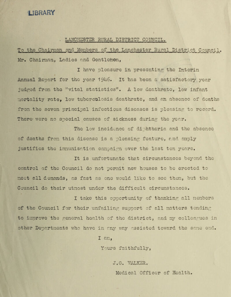 LIBRARY • lanchsstsr rural district council. To the Chairman and Members of the Lanchester Rural District Counci Mr. Chairman, Ladies and Gentlemen, I have pleasure in presenting the Interim i Annual Report for the year 19U6. It has been a satisfactory year judged from the ''vital statistics1'. A low Gcathrate, low infant mortality rate, low tuberculosis deathrate, and an absence of deaths from the seven principal infectious diseases is pleasing to record. There- were no special causes of sickness during the year. The low incidence of diphtheria and the absence of deaths from this disease is a pleasing feature, and amply justifies the immunisation campaign over the last ten years. It is unfortunate that circumstances beyond the control of the Council do not permit new houses to be erected to meet all demands, as fast as one would like to see then, but the Council do their utmost under the difficult circumstances. I take this opportunity of thanking all members of the Council for their unfailing support of all matters tending to improve the general health of the district, and my colleagues in other Departments who have in any way assisted toward the same end. I am, Yours faithfully, J.Ct. walker. Medical Officer of Health