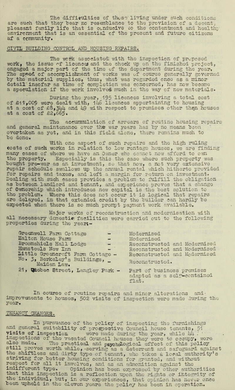 She difficulties of these’ lining under such conditions are such that they hear no resemblance to the provision of a decent, pleasant family life that is conducive go the contentment and health- environment that is an essential of the present and future citizens af a community. CIVIL BUILDING CONTROL AND HOUSING REPAIRS. The work associate! with the inspection of proposed work, the issue of licences and the check up on the finished project, engaged a major part of the time of the department during the year. The sp«ed of accomplishment of works was of course generally governed by the material supplies, thus, what was regarded once as a minor- detail' insofar as time of completion was concerned, has now become a speculation if the work involved much in the way of new materials. During the year, 195 licences involving a total cost of £111,009 we re dealt with, 146 licences appertaining to housing at a cost of £8,344 and 49 with respect to premises other then houses at a cost of £2,663. The aocummulation of arrears of routine housing repairs and general maintenance over th© war years has by no means been overtaken as yet, and in this field alone, there remains much to be done. With one aspect of such repairs and the high ruling costs of such works in relation to low rentage houses, we are finding many cases of where we have an Owner who cannot now afford to own the property. Especially is this the case whore such property was bought pre-war as an investment, so that now, a not very extensive repair schedule swallows up the annual rental which hitherto provided for repairs and taxes> and left a margin for return on investment* Dealing with such cases provides a problem to fulfill the obligation as between landlord and tenant, and experience proves that a change of Ownership which introduces new capital is the best solution to the problem. Where this does not occur it is logical that repairs are delayed, in that extended credit by the builder can hardly be expected when there is so much prompt payment work available. Major works of reconstruction and modernisation with all necessary domestic facilities were carried out to the following properties during the year;- Greenwell Pam Cottage - Malton House Farm Broomshiels Hall Lodge Hams teels Mew Inn Little Greencroft Pam Cottage ~ No. 3, Berkeley’s Buildings, Malden Law. 21 , ^iiobec Street, Langley Park - In course of routine repairs and minor alterations and- improvements to houses,, 302 visits of inspection were made during the year. TENANCY CHANGES. In pursuance of the policy of inspecting the furnishings and general suitability of prospective Council house tenants, 51 visits of inspection were made during the year, while 44 - ' ' ' inspections of the vacated Council houses they were to occupy, were also made. The practical and psychological effect of this policy still proves worth, while, -serving as a deterrent and safeguard, against the.shiftless and dirty type of tenant, who takes a local authority’s striving for better housing conditions for granted, and without respect for all it involves, and as an admonition against the indifferent type. Opinion has been expressed by other authorities that.this inspection is a reflection upon the rights or integrity of the individual, but, in our experiences, that opinion has never once been upheld in the eleven years the policy has been in operation. Modernised Modernised Reconstructed and Modernised Reconstructed and Modernised Reconstructed and Modernised Reconstructed. Part of business premises adapted as a self-contained f lau o