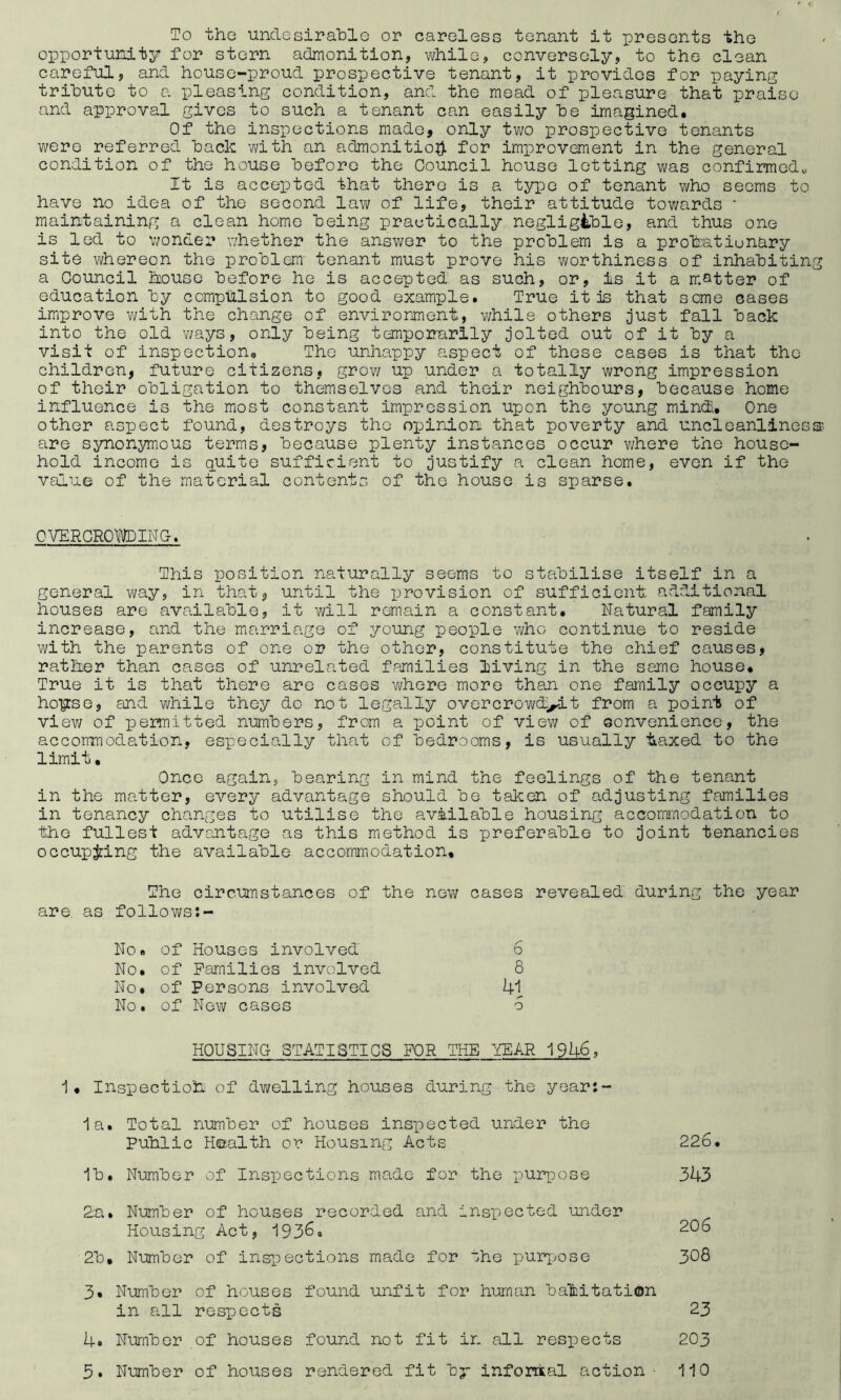 To the undesirable or careless tenant it presents the opportunity for stern admonition, while, conversely, to the clean careful, and house-proud prospective tenant, it provides for paying tribute to a pleasing condition, and the mead of pleasure that praise and approval gives to such a tenant can easily be imagined. Of the inspections made, only two prospective tenants were referred back with an admonition for improvement in the general condition of the house before the Council house letting was confirmed,, It is accepted that there is a type of tenant who seems to have no idea of the second law of life, their attitude towards ■ maintaining a clean home being practically negligible, and thus one is led to wonder whether the answer to the problem is a probratiunary site whereon the problem- tenant must prove his worthiness of inhabitin a Council house before he is accepted as such, or, is it a matter of education by compulsion to good example. True it is that seme cases improve with the change of environment, while others just fall back into the old ways, only being temporarily jolted out of it by a visit of inspection. The unhappy aspect of these cases is that the children, future citizens, grow up under a totally wrong impression of their obligation to themselves and their neighbours, because home influence is the most constant impression upon the young mind. One other aspect found, destroys the opinion that poverty and uncleanlines are synonymous terms, because plenty instances occur where the house¬ hold income is quite sufficient to justify a clean home, even if the value of the material contents of the house is sparse. OVERCROWDING. This position naturally seems to stabilise itself in a general way, in that, until the provision of sufficient additional houses are available, it will remain a constant. Natural family increase, and the marriage of young people who continue to reside with the parents of one or the other, constitute the chief causes, ratber than cases of unrelated families living in the same house. True it is that there are cases where more than one family occupy a hours e, and while they do not legally overcrowded.t from a point of view of permitted numbers, from a point of view of convenience, the accommodation, especially that of bedrooms, is usually baxed to the limit. Once again, bearing in mind the feelings of the tenant in the matter, every advantage should be taken of adjusting families in tenancy changes to utilise the available housing accommodation to the fullest advantage as this method is preferable to joint tenancies occupying the available accommodation. The circumstances of the new cases revealed during the year are. as follows:- No. of Houses involved 6 No. of Families involved 8 No. of Persons involved 41 No. of New cases 5 HOUSING STATISTICS FOR THE YEAR 1946, 1, Inspection of dwelling houses during the year:- 1a. Total number of houses inspected under the Public Health or Housing Acts 226. 1b. Number of Inspections made for the purpose 343 2a» Number of houses recorded and inspected under Housing Act, 1936. 2°6 2b, Number of inspections made for the purpose 308 3. Number of houses found unfit for human habitation in all respects 23 4. Number of houses found not fit in all respects 203 3. Number of houses rendered fit by informal action- 110