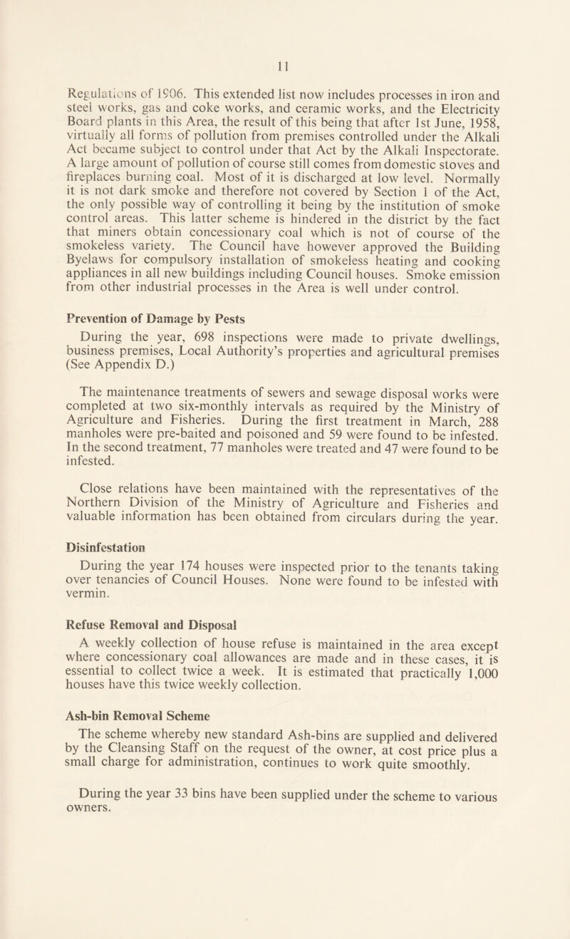 Regulations of 1906. This extended list now includes processes in iron and steei works, gas and coke works, and ceramic works, and the Electricity Board plants in this Area, the result of this being that after 1st June, 1958, virtually all forms of pollution from premises controlled under the Alkali Act became subject to control under that Act by the Alkali Inspectorate. A large amount of pollution of course still comes from domestic stoves and fireplaces burning coal. Most of it is discharged at low level. Normally it is not dark smoke and therefore not covered by Section 1 of the Act, the only possible way of controlling it being by the institution of smoke control areas. This latter scheme is hindered in the district by the fact that miners obtain concessionary coal which is not of course of the smokeless variety. The Council have however approved the Building Byelaws for compulsory installation of smokeless heating and cooking appliances in all new buildings including Council houses. Smoke emission from other industrial processes in the Area is well under control. Prevention of Damage by Pests During the year, 698 inspections were made to private dwellings, business premises, Local Authority’s properties and agricultural premises (See Appendix D.) The maintenance treatments of sewers and sewage disposal works were completed at two six-monthly intervals as required by the Ministry of Agriculture and Fisheries. During the first treatment in March, 288 manholes were pre-baited and poisoned and 59 were found to be infested. In the second treatment, 77 manholes were treated and 47 were found to be infested. Close relations have been maintained with the representatives of the Northern Division of the Ministry of Agriculture and Fisheries and valuable information has been obtained from circulars during the year. Disinfestation During the year 174 houses were inspected prior to the tenants taking over tenancies of Council Houses. None were found to be infested with vermin. Refuse Removal and Disposal A weekly collection of house refuse is maintained in the area except where concessionary coal allowances are made and in these cases, it is essential to collect twice a week. It is estimated that practically 1,000 houses have this twice weekly collection. Ash-bin Removal Scheme The scheme whereby new standard Ash-bins are supplied and delivered by the Cleansing Staff on the request of the owner, at cost price plus a small charge for administration, continues to work quite smoothly. During the year 33 bins have been supplied under the scheme to various owners.