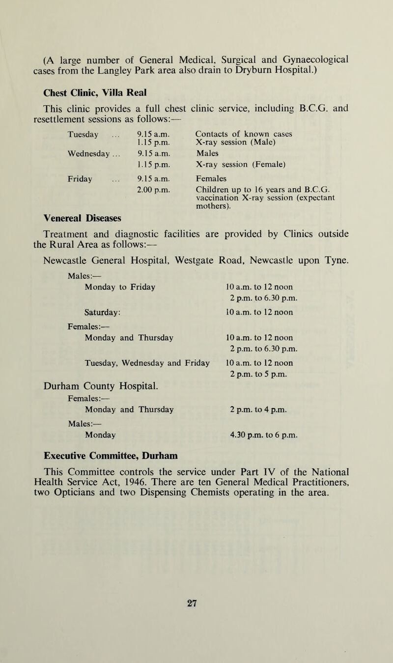 (A large number of General Medical, Surgical and Gynaecological cases from the Langley Park area also drain to Dryburn Hospital.) Chest Clinic, Villa Real This clinic provides a full chest clinic service, including B.C.G. and resettlement sessions as follows:— Tuesday 9.15 a.m. 1.15 p.m. Contacts of known cases X-ray session (Male) Wednesday ... 9.15 a.m. Males 1.15 p.m. X-ray session (Female) Friday 9.15 a.m. Females 2.00 p.m. Children up to 16 years and B.C.G. vaccination X-ray session (expectant mothers). Venereal Diseases Treatment and diagnostic facilities are provided by Clinics outside the Rural Area as follows:— Newcastle General Hospital, Westgate Road, Newcastle upon Tyne. Males:— Monday to Friday 10 a.m. to 12 noon 2 p.m. to 6.30 p.m. Saturday: 10 a.m. to 12 noon Females:— Monday and Thursday 10 a.m. to 12 noon 2 p.m. to 6.30 p.m. Tuesday, Wednesday and Friday 10 a.m. to 12 noon 2 p.m. to 5 p.m. Durham County Hospital. Females:— Monday and Thursday 2 p.m. to 4 p.m. Males:— Monday 4.30 p.m. to 6 p.m. Executive Committee, Durham This Committee controls the service under Part IV of the National Health Service Act, 1946. There are ten General Medical Practitioners, two Opticians and two Dispensing Chemists operating in the area.