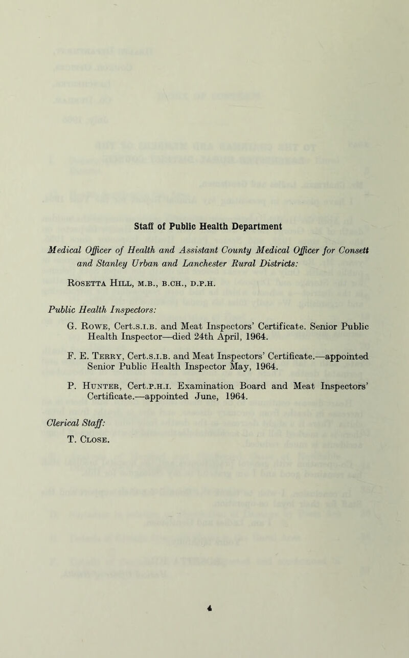 Staff of Public Health Department Medical Officer of Health and Assistant County Medical Officer for Consett and Stanley Urban and Lanchester Rural Districts: Rosetta Hill, m.b., b.ch., d.p.h. Public Health Inspectors: G. Rowe, Cert.s.i.B. and Meat Inspectors’ Certificate. Senior Public Health Inspector—died 24th April, 1964. F. E. Terry, Cert.s.i.B. and Meat Inspectors’ Certificate.—-appointed Senior Public Health Inspector May, 1964. P. Hunter, Cert.p.H.i. Examination Board and Meat Inspectors’ Certificate.—appointed June, 1964. Clerical Staff: T. Close,