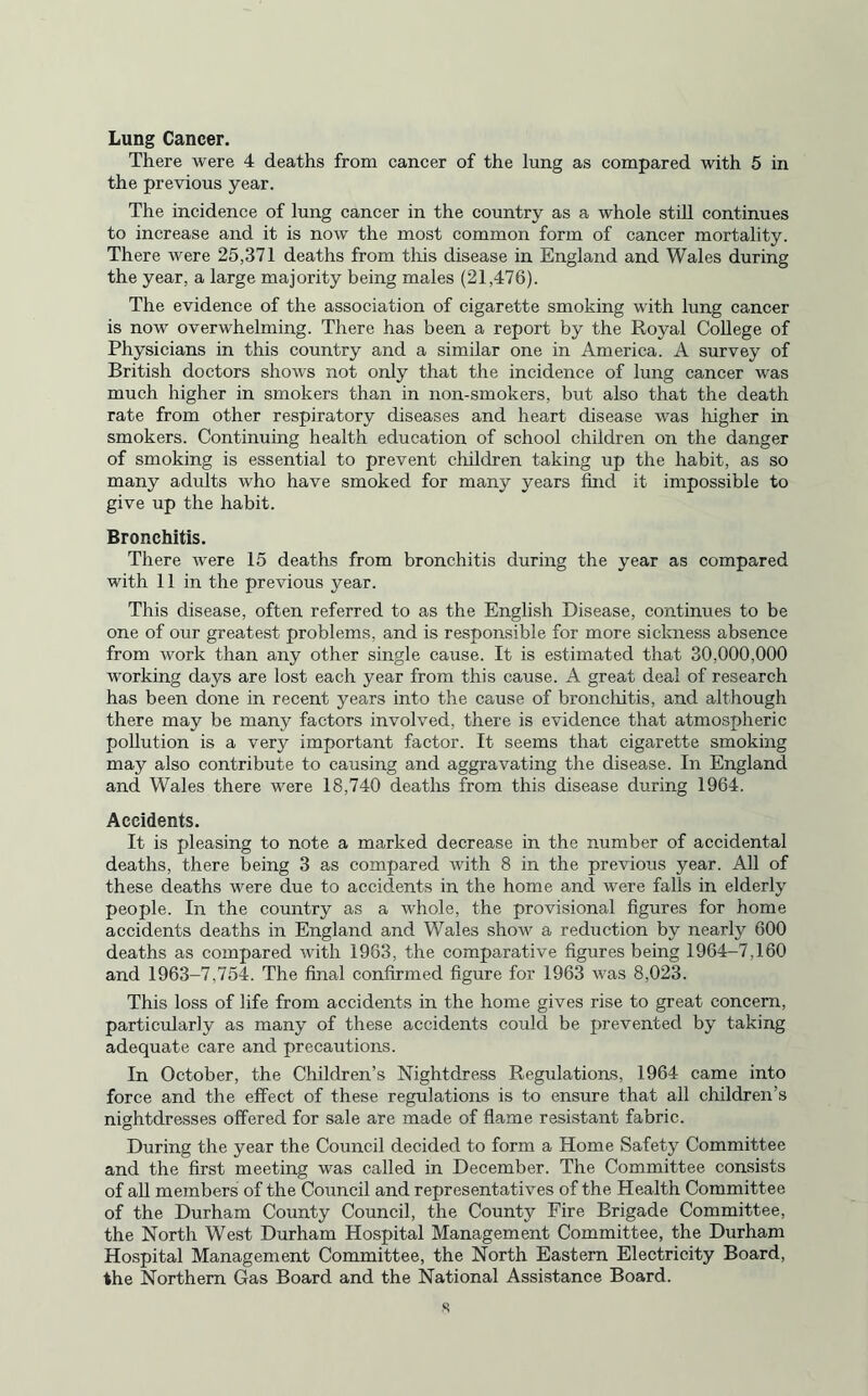 Lung Cancer. There were 4 deaths from cancer of the lung as compared with 5 in the previous year. The incidence of lung cancer in the country as a whole still continues to increase and it is now the most common form of cancer mortality. There were 25,371 deaths from this disease in England and Wales during the year, a large majority being males (21,476). The evidence of the association of cigarette smoking with lung cancer is now overwhelming. There has been a report by the Royal College of Physicians in this country and a similar one in America. A survey of British doctors shows not only that the incidence of lung cancer was much higher in smokers than in non-smokers, but also that the death rate from other respiratory diseases and heart disease was higher in smokers. Continuing health education of school children on the danger of smoking is essential to prevent children taking up the habit, as so many adults who have smoked for many years find it impossible to give up the habit. Bronchitis. There were 15 deaths from bronchitis during the year as compared with 11 in the previous year. This disease, often referred to as the English Disease, continues to be one of our greatest problems, and is responsible for more sickness absence from work than any other single cause. It is estimated that 30,000,000 working days are lost each year from this cause. A great deal of research has been done in recent years into the cause of bronchitis, and although there may be many factors involved, there is evidence that atmospheric pollution is a very important factor. It seems that cigarette smoking may also contribute to causing and aggravating the disease. In England and Wales there were 18,740 deaths from this disease during 1964. Accidents. It is pleasing to note a marked decrease in the number of accidental deaths, there being 3 as compared with 8 in the previous year. All of these deaths were due to accidents in the home and were falls in elderly people. In the country as a whole, the provisional figures for home accidents deaths in England and Wales show a reduction by nearly 600 deaths as compared with 1983, the comparative figures being 1964-7,160 and 1963-7,754. The final confirmed figure for 1963 was 8,023. This loss of life from accidents in the home gives rise to great concern, particularly as many of these accidents could be prevented by taking adequate care and precautions. In October, the Children’s Nightdress Regulations, 1964 came into force and the effect of these regulations is to ensure that all children’s nightdresses offered for sale are made of flame resistant fabric. During the year the Council decided to form a Home Safety Committee and the first meeting was called in December. The Committee consists of all members of the Council and representatives of the Health Committee of the Durham County Council, the County Fire Brigade Committee, the North West Durham Hospital Management Committee, the Durham Hospital Management Committee, the North Eastern Electricity Board, the Northern Gas Board and the National Assistance Board.