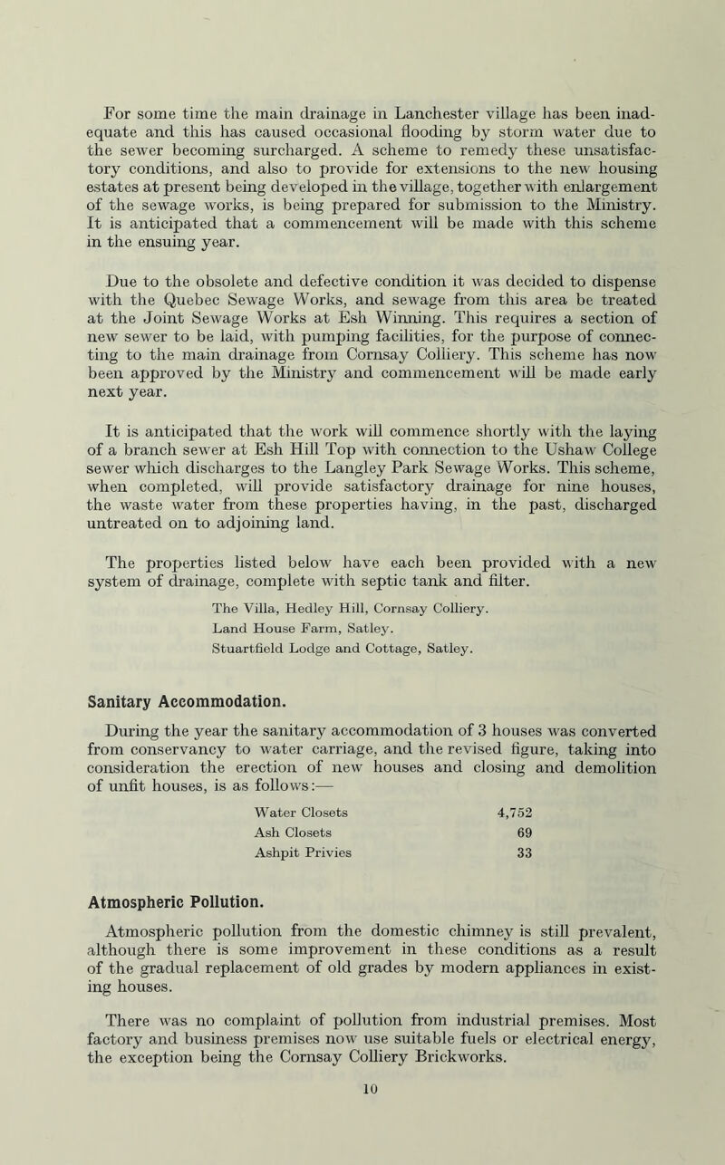 For some time the main drainage in Lanchester village has been inad¬ equate and this has caused occasional flooding by storm water due to the sewer becoming surcharged. A scheme to remedy these unsatisfac¬ tory conditions, and also to provide for extensions to the new housing estates at present being developed in the village, together with enlargement of the sewage works, is being prepared for submission to the Ministry. It is anticipated that a commencement will be made with this scheme in the ensuing year. Due to the obsolete and defective condition it was decided to dispense with the Quebec Sewage Works, and sewage from this area be treated at the Joint Sewage Works at Esh Winning. This requires a section of new sewer to be laid, with pumping facilities, for the purpose of connec¬ ting to the main drainage from Cornsay Colliery. This scheme has now been approved by the Ministry and commencement will be made early next year. It is anticipated that the work will commence shortly with the laying of a branch sewer at Esh Hill Top with connection to the Ushaw College sewer which discharges to the Langley Park Sewage Works. This scheme, when completed, will provide satisfactory drainage for nine houses, the waste water from these properties having, in the past, discharged untreated on to adjoining land. The properties listed below have each been provided with a new system of drainage, complete with septic tank and filter. The Villa, Hedley Hill, Cornsay Colliery. Land House Farm, Satley. Stuartfield Lodge and Cottage, Satley. Sanitary Accommodation. During the year the sanitary accommodation of 3 houses was converted from conservancy to water carriage, and the revised figure, taking into consideration the erection of new houses and closing and demolition of unfit houses, is as follows:— Water Closets 4,752 Ash Closets 69 Ashpit Privies 33 Atmospheric Pollution. Atmospheric pollution from the domestic chimney is still prevalent, although there is some improvement in these conditions as a result of the gradual replacement of old grades by modern appliances in exist¬ ing houses. There was no complaint of pollution from industrial premises. Most factory and business premises now use suitable fuels or electrical energy, the exception being the Cornsay Colliery Brickworks.