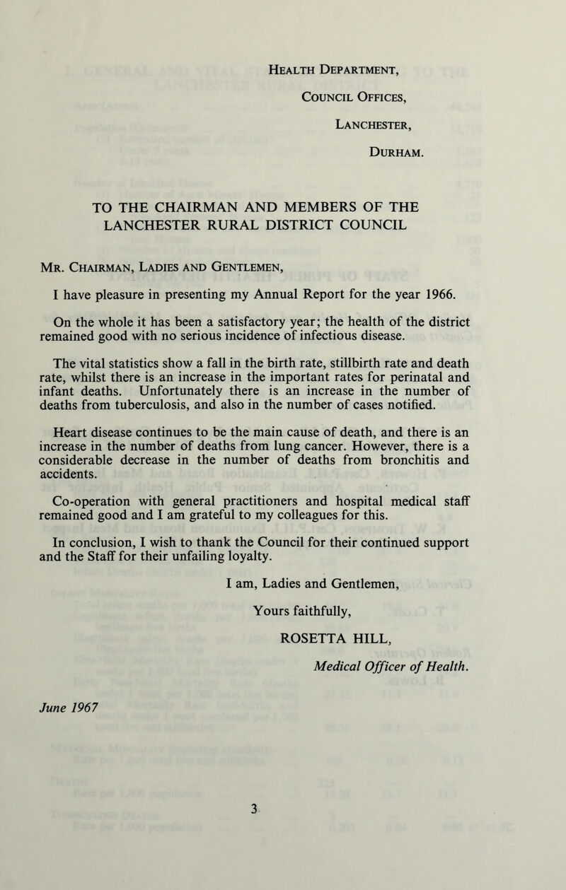 Health Department, Council Offices, Lanchester, Durham. TO THE CHAIRMAN AND MEMBERS OF THE LANCHESTER RURAL DISTRICT COUNCIL Mr. Chairman, Ladies and Gentlemen, I have pleasure in presenting my Annual Report for the year 1966. On the whole it has been a satisfactory year; the health of the district remained good with no serious incidence of infectious disease. The vital statistics show a fall in the birth rate, stillbirth rate and death rate, whilst there is an increase in the important rates for perinatal and infant deaths. Unfortunately there is an increase in the number of deaths from tuberculosis, and also in the number of cases notified. Heart disease continues to be the main cause of death, and there is an increase in the number of deaths from lung cancer. However, there is a considerable decrease in the number of deaths from bronchitis and accidents. Co-operation with general practitioners and hospital medical staff remained good and I am grateful to my colleagues for this. In conclusion, I wish to thank the Council for their continued support and the Staff for their unfailing loyalty. I am, Ladies and Gentlemen, Yours faithfully, ROSETTA HILL, Medical Officer of Health. June 1967