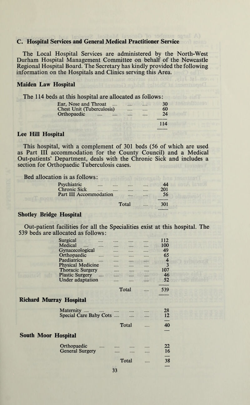 C. Hospital Services and General Medical Practitioner Service The Local Hospital Services are administered by the North-West Durham Hospital Management Committee on behalf of the Newcastle Regional Hospital Board. The Secretary has kindly provided the following information on the Hospitals and Clinics serving this Area. Maiden Law Hospital The 114 beds at this hospital are allocated as follows: Ear, Nose and Throat . 30 Chest Unit (Tuberculosis) . 60 Orthopaedic . 24 114 Lee Hill Hospital This hospital, with a complement of 301 beds (56 of which are used as Part III accommodation for the County Council) and a Medical Out-patients’ Department, deals with the Chronic Sick and includes a section for Orthopaedic Tuberculosis cases. Bed allocation is as follows: Psychiatric . 44 Chronic Sick . 201 Part III Accommodation . 56 Total . 301 Shotley Bridge Hospital Out-patient facilities for all the Specialities exist at this hospital. The 539 beds are allocated as follows: Surgical 112 Medical . 100 Gynacecological 49 Orthopaedic . 65 Paediatrics . 4 Physical Medicine . 3 Thoracic Surgery 107 Plastic Surgery . 46 Under adaptation . 52 Total . 539 Richard Murray Hospital Maternity . 28 Special Care Baby Cots . 12 Total . 40 South Moor Hospital Orthopaedic . 22 General Surgery 16 Total . 38