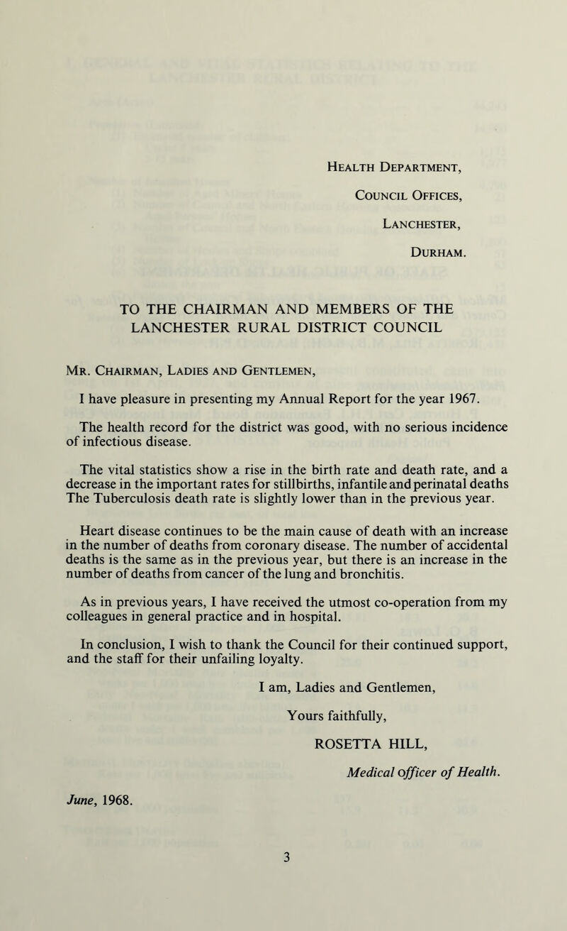 Health Department, Council Offices, Lanchester, Durham. TO THE CHAIRMAN AND MEMBERS OF THE LANCHESTER RURAL DISTRICT COUNCIL Mr. Chairman, Ladies and Gentlemen, I have pleasure in presenting my Annual Report for the year 1967. The health record for the district was good, with no serious incidence of infectious disease. The vital statistics show a rise in the birth rate and death rate, and a decrease in the important rates for stillbirths, infantile and perinatal deaths The Tuberculosis death rate is slightly lower than in the previous year. Heart disease continues to be the main cause of death with an increase in the number of deaths from coronary disease. The number of accidental deaths is the same as in the previous year, but there is an increase in the number of deaths from cancer of the lung and bronchitis. As in previous years, I have received the utmost co-operation from my colleagues in general practice and in hospital. In conclusion, I wish to thank the Council for their continued support, and the staff for their unfailing loyalty. I am, Ladies and Gentlemen, Yours faithfully, ROSETTA HILL, Medical officer of Health. June, 1968.