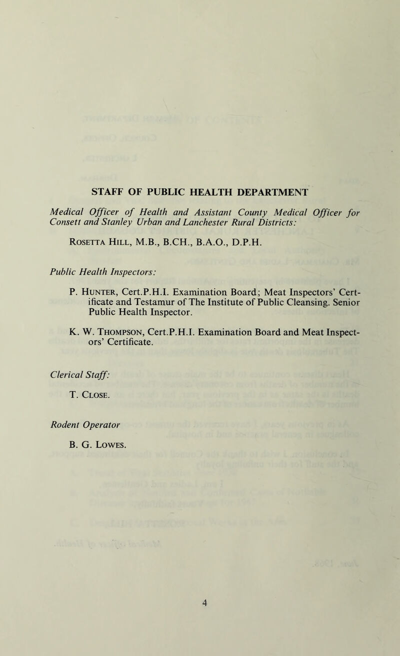 STAFF OF PUBLIC HEALTH DEPARTMENT Medical Officer of Health and Assistant County Medical Officer for Consett and Stanley Urban and Lanchester Rural Districts: Rosetta Hill, M.B., B.CH., B.A.O., D.P.H. Public Health Inspectors: P. Hunter, Cert.P.H.I. Examination Board; Meat Inspectors’ Cert¬ ificate and Testamur of The Institute of Public Cleansing. Senior Public Health Inspector. K. W. Thompson, Cert.P.H.I. Examination Board and Meat Inspect¬ ors’ Certificate. Clerical Staff: T. Close. Rodent Operator B. G. Lowes.