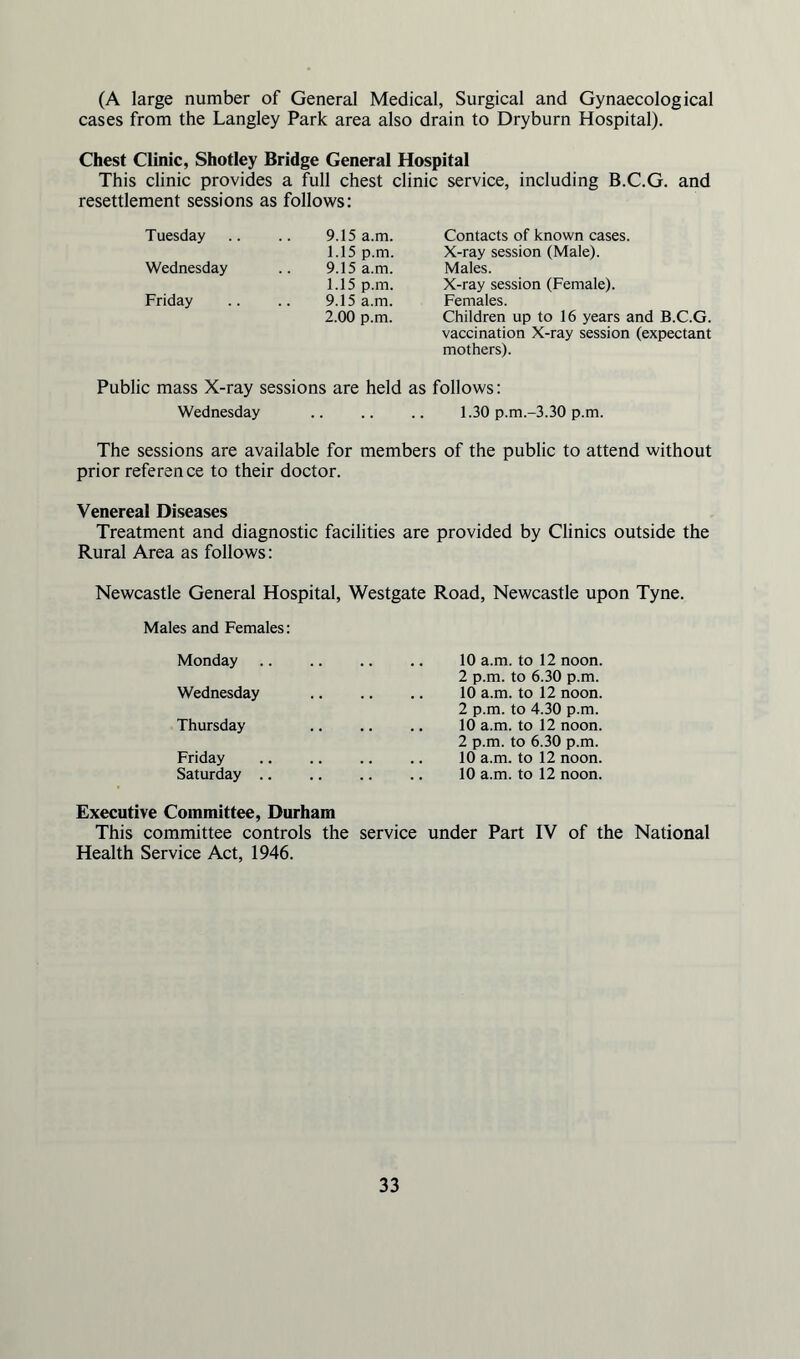 (A large number of General Medical, Surgical and Gynaecological cases from the Langley Park area also drain to Dryburn Hospital). Chest Clinic, Shotley Bridge General Hospital This clinic provides a full chest clinic service, including B.C.G. and resettlement sessions as follows: Tuesday .. .. 9.15 a.m. 1.15 p.m. Wednesday .. 9.15 a.m. 1.15 p.m. Friday .. .. 9.15 a.m. 2.00 p.m. Contacts of known cases. X-ray session (Male). Males. X-ray session (Female). Females. Children up to 16 years and B.C.G. vaccination X-ray session (expectant mothers). Public mass X-ray sessions are held as follows: Wednesday . 1.30 p.m.-3.30 p.m. The sessions are available for members of the public to attend without prior reference to their doctor. Venereal Diseases Treatment and diagnostic facilities are provided by Clinics outside the Rural Area as follows: Newcastle General Hospital, Westgate Road, Newcastle upon Tyne. Males and Females: Monday Wednesday Thursday Friday Saturday .. 10 a.m. to 12 noon. 2 p.m. to 6.30 p.m. 10 a.m. to 12 noon. 2 p.m. to 4.30 p.m. 10 a.m. to 12 noon. 2 p.m. to 6.30 p.m. 10 a.m. to 12 noon. 10 a.m. to 12 noon. Executive Committee, Durham This committee controls the service under Part IV of the National Health Service Act, 1946.