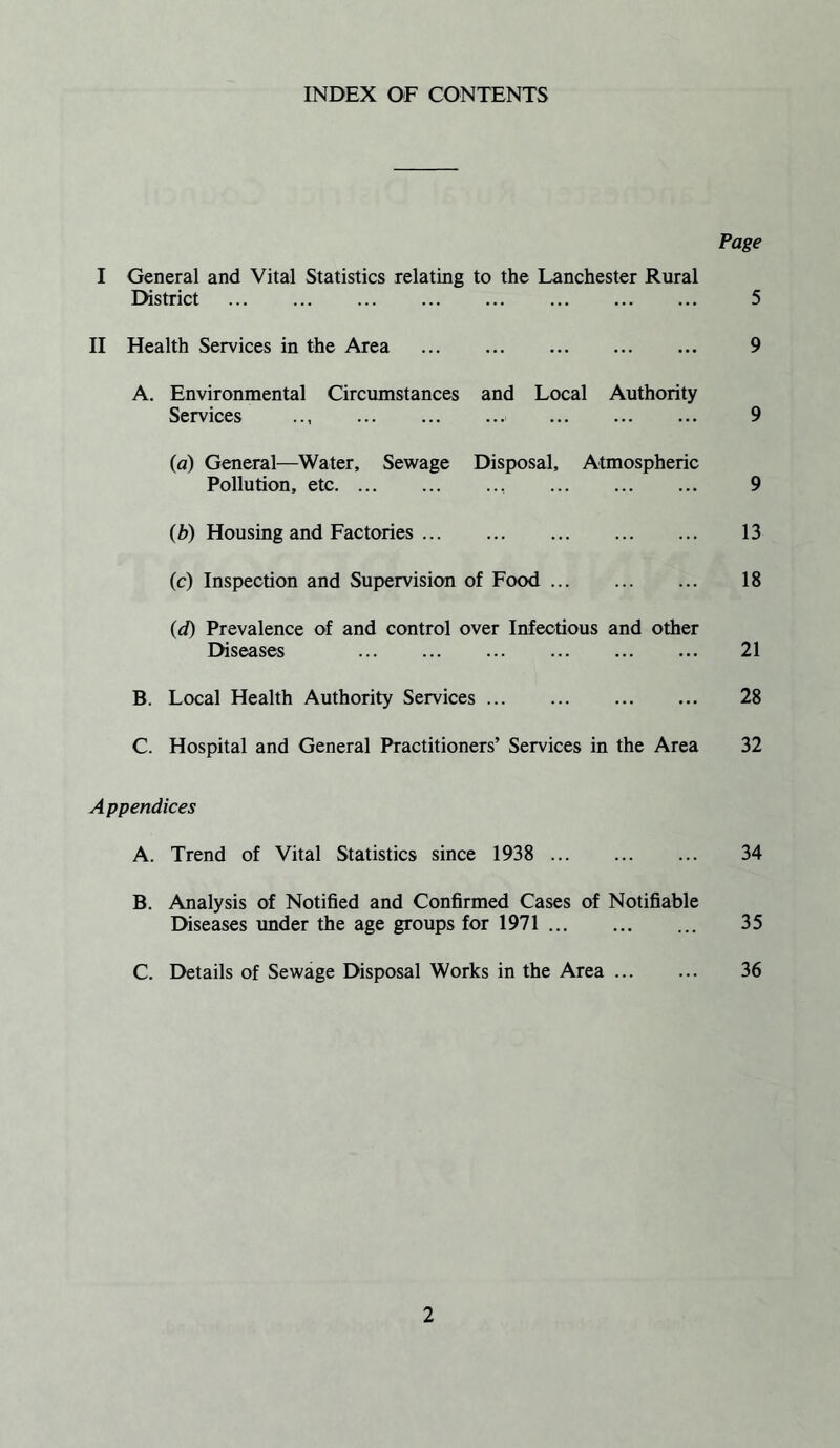 INDEX OF CONTENTS Page I General and Vital Statistics relating to the Lanchester Rural District . 5 II Health Services in the Area . 9 A. Environmental Circumstances and Local Authority Services . 9 (a) General—Water, Sewage Disposal, Atmospheric Pollution, etc. 9 (b) Housing and Factories. 13 (c) Inspection and Supervision of Food. 18 (d) Prevalence of and control over Infectious and other Diseases . 21 B. Local Health Authority Services. 28 C. Hospital and General Practitioners’ Services in the Area 32 A ppendices A. Trend of Vital Statistics since 1938 . 34 B. Analysis of Notified and Confirmed Cases of Notifiable Diseases under the age groups for 1971. 35 C. Details of Sewage Disposal Works in the Area. 36