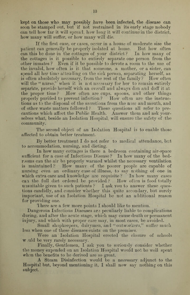 kept on those who may possibly have been infected, the disease can soon be stamped out, but if not restrained in its early stage nobody can tell how far it will spread, how long it will continue in the district, how many will suffer, or how many will die. If the first case, or cases, occur in a house of moderate size the patient can generally be properly isolated at home. But how often can this be done in the cottages of your district ? In how many of the cottages is it possible to entirely separate one person from the other inmates ? Even if it be possible to devote a room to the use of the invalid, how often is it that someone, a mother, or a sister, can spend all her time attending on the sick person, separating herself, as is often absolutely necessary, from the rest of the family ? How often will the “ nurse,” when it is not necessary for her to remain entirely separate, provide herself with an overall and always don and doff it at the proper time? How often are cups, spoons, and other things properly purified to prevent infection ? How often are the instruc¬ tions as to the disposal of the secretions from the nose and mouth, and of other waste matters followed P These questions all refer to pre¬ cautions which affect the Public Health. Answer them and ask your¬ selves what, beside an Isolation Hospital, will ensure the safety of the community. The second object of an Isolation Hospital is to enable those affected to obtain better treatment. By better treatment I do not refer to medical attendance, but to accommodation, nursing, and dieting. In how many cottages is there a bedroom containing air-space sufficient for a case of Infectious Disease? In how many of the bed¬ rooms can the air be properly warmed whilst the necessary ventilation is maintained ? How many of the poorer people are capable of nursing even an ordinary case of illness, to say nothing of one in which extra care and knowledge are requisite ? In how many cases can the full diet ordered be provided P How often is food totally uasuitable given to such patients P I ask you to answer these ques¬ tions candidly, and consider whether this quite secondary, but surely important, use of an Isolation Hospital be not an additional reason for providing one. Ihere are a few more points I should like to mention. Dangerous Infectious Diseases are peculiarly liable to complications during, and after the acute stage, which may cause death or permanent injury, and which with proper care may, in most cases, be avoided. Small shopkeepers, dairymen, and “ outworkers,” suffer much less when one of these diseases exists on the premises. Were an Isolation Hospital erected the closure of schools w mid be very rarely necessary. Finally, Gentlemen, I ask you to seriously consider whether the money expended on an Isolation Hospital would not be well spent when the benefits to be derived are so great. A Steam Disinfection would be a necessary adjunct to the Hospital but, bevond mentioning it, I shall now say nothing on this subject.
