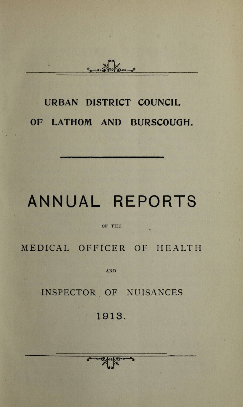 URBAN DISTRICT COUNCIL OF LATHOM AND BURSCOUGH. ANNUAL REPORTS OF THE MEDICAL OFFICER OF HEALTH AND INSPECTOR OF NUISANCES 1913.