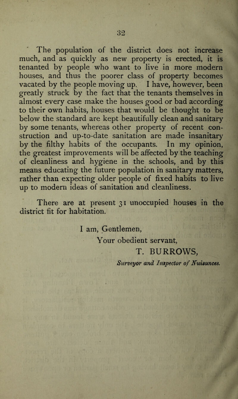 The population of the district does not increase much, and as quickly as new property is erected, it is tenanted by people who want to live in more modern houses, and thus the poorer class of property becomes vacated by the people moving up. I have, however, been greatly struck by the fact that the tenants themselves in almost every case make the houses good or bad according to their own habits, houses that would be thought to be below the standard are kept beautifully clean and sanitary by some tenants, whereas other property of recent con¬ struction and up-to-date sanitation are made insanitary by the filthy habits of the occupants. In my opinion, the greatest improvements will be affected by the teaching of cleanliness and hygiene in the schools, and by this means educating the future population in sanitary matters, rather than expecting older people of fixed habits to live up to modern ideas of sanitation and cleanliness. There are at present 31 unoccupied houses in the district fit for habitation. I am, Gentlemen, Your obedient servant, T. BURROWS, Surveyor and Inspector of Nuisances.