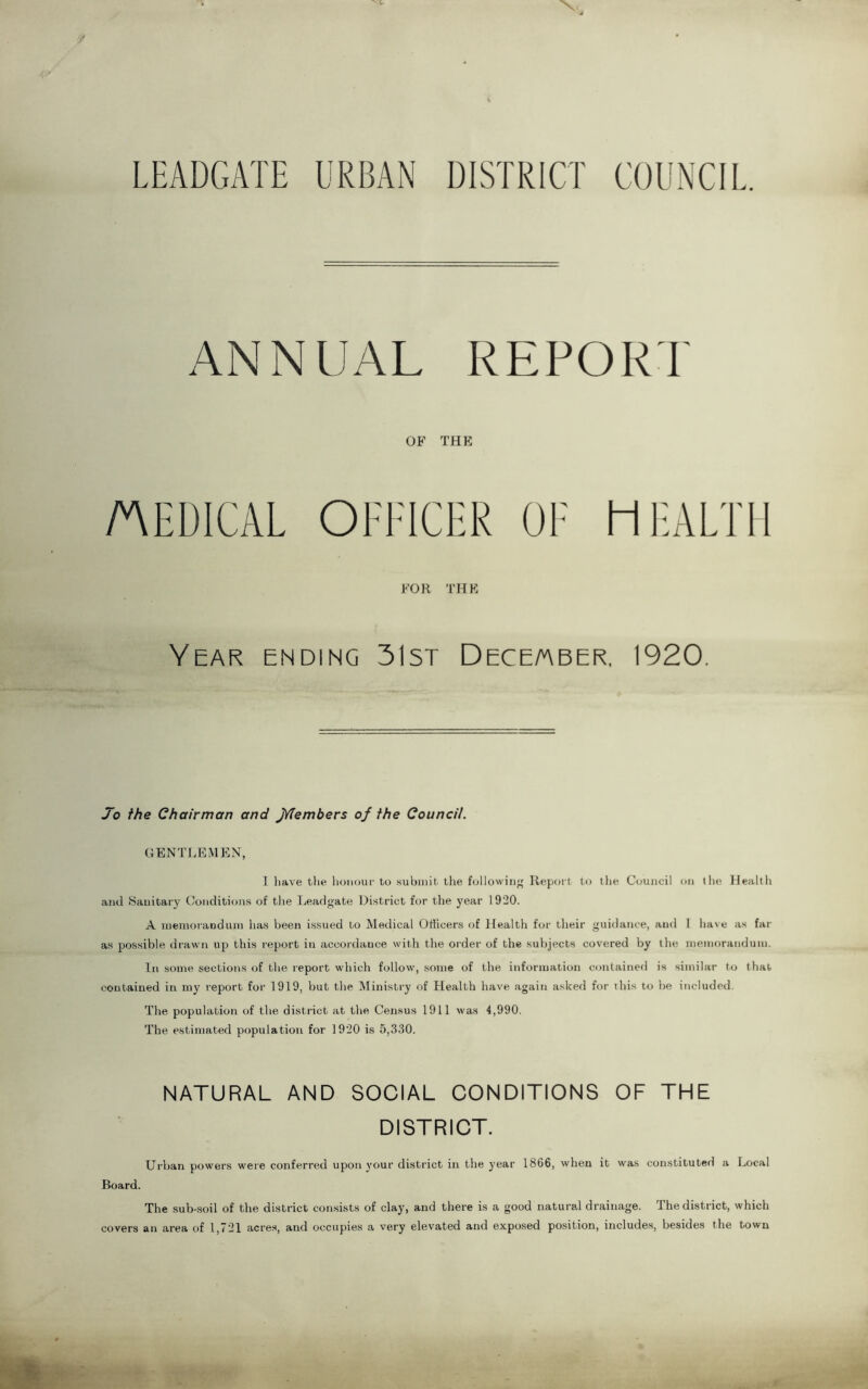 LEADGATE URBAN DISTRICT COUNCIL. ANNUAL REPORT OF THE MEDICAL OFFICER OF HEALTH FOR THE Year ending 31st December, 1920. Jo the Chairman and jYTembers of the Council. GENTLEMEN, I have the honour to submit the followin'; Report to the Council on the Health and Sanitary Conditions of the Leadgate District for the year 1920. A memorandum has been issued to Medical Officers of Health for their guidance, and I have as far as possible drawn up this report in accordance with the order of the subjects covered by the memorandum. In some sections of the report which follow, some of the information contained is similar to that contained in my report for 1919, but the Ministry of Health have again asked for this to be included. The population of the district at the Census 1911 was 4,990. The estimated population for 1920 is 5,330. NATURAL AND SOCIAL CONDITIONS OF THE DISTRICT. Urban powers were conferred upon your district in the year 1866, when it was constituted a Local Board. The sub-soil of the district consists of clay, and there is a good natural drainage. The district, which covers an area of 1,721 acres, and occupies a very elevated and exposed position, includes, besides the town