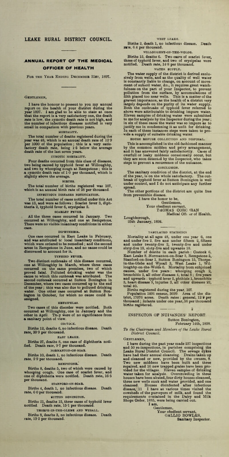 LEAKE RURAL DISTRICT COUNCIL. ANNUAL REPORT OF THE MEDICAL OFFICER OF HEALTH Fob the Yeab Ending Decembeb 318t, 1897. -Gentlemen, I have the honour to present to you my annual report on the health of your distriot during the year 1897. 1 am glad to be able to state at onoe that the report is a very satisfactory one, the death rate is low, the zymotic death rate is not high, and the number of infectious diseases notified is very small in comparison with previous years. MORTALITY. The total number of deaths registered during the year was 48, which is an annual death rate of 12 9 per 1000 of the population ; this ie a very satis¬ factory death rate, being 1-5 below the average death rate of the last seven years. ZYMOTIC MOBTALITY. Four deaths occurred from this olass of diseases, two being caused by typhoid fever at Willoughby, and two by whooping cough at Bempstone ; this is a zymotio death rate of 1 0 per thousand, whioh is slightly above the average. BIBTHS. The total number of births registered was 107, which is an annual birth rate of 28 per thousand INFECTIOUS DISEASES NOTIFICATION. The total number of cases notified under this Aot was 13, and were as follows : Scarlet fever 3, diph¬ theria 2, typhoid fever 6, erysipelas 2. SCABLET FEVEB. All the three oases occurred in January. Two oocurred at Willoughby, and one at Bempstone. There were no visible insanitary conditions in either case. DIPHTHERIA. One case oocurred in East Leake in February, and was attributed tc looal insanitary conditions, whioh were ordered to be remedied ; and the second arose in Bempstone in June, and no cause could be discovered to account for it. TYPHOID FEVEB. Two distinot outbreaks of this disease ocourred, one at Willoughby in March, where three cases oocurred on the same premises, two of which proved fatal. Polluted drinking water was the cause to which this outbreak was attributed. The seoond outbreak oocurred at Sutton Bonington in Deoember, where two cases ocourred up to the end of the year ; this was also due to polluted drinking water. One other oase occurred at Sutton Bon¬ ington in October, for whioh no oause could be assigned. EBYSIPELAS. Two cases of this disorder were notified. Both occurred at Willoughby, one in January and the other in April. They were of no significance from a sanitary point of view. COtTOCK. Births 12, deaths 6, no infectious disease. Death rate, 20 9 per thousand. EAST LEAKE. Births 27, deaths 8, one case of diphtheria noti¬ fied. Death rate, 9 7 per thousand. NOBMANTON-ON-SOAB. Births 10, death 1, no infeotious disease. Death rate, 2’9 per thousand. BEMPSTONE. Births 8, deaths 5, two of whioh were caused by whooping cough. One oase of scarlet fever, and one of diphtheria were notified. Death rate, 16 5 per thousand. STANFOBD-ON-SOAB. Births 4, death 1, no infeotious disease. Death rate, 6 0 per thousand. SUTTON BONINGTON. Births 21, deaths 15, three oases of typhoid fever notified. Death rate, 15T per thousand. THOBPE-IN-THE-GLEBE AND WYSALL. Births 8, deaths 3, no infectious disease. Death rate, 13 2 per thousand. WEST LEAKE. Births 2, death 1, no infectious disease. Death rate, 6.4 per thousand. WILLOUGHBY-ON-THE-WOLDS. Births 15, deaths 6. Two cas«s of scarlet fever, three of typhoid fever, and two of erysipelas were notified. Death rate, 14-8 per thousand. WATER SUPPLY. The water supply of the district is derived exclu¬ sively from wells, and as the quality of well water is constantly liable to change, on account of move¬ ment of subsoil water, &o., it requires great watch¬ fulness on the part of your Inspector, to prevent pollution from the surface, by accumulations of filth placed too near wells. This is a matter of the gravest importance, as the health of a district very largely depends on the purity of its water supply. Both the outbreaks of typhoid fever referred to above were attributable to drinking impure water. Eleven samples of drinking water were submitted to me for analysis by the Inspector during the year; in six of these oases the water was so impure as to justify me in condemning it as unfit for drinking. In each of these instances steps were taken to pro¬ vide a supply of suitable drinking water. HOUSE BEFUSE COLLECTION AND DISPOSAL. This is aooomplished in the old-fashioned manner by the oommon midden and privy arrangement, and it has answered fairly satisfactorily. Ca>es of overfull or leaky middens occasionally oocur, but they are soon detected by the Inspector, who takes steps to prevent a recurrence of the nuisanoe. CONCLUSION. The sanitary condition of the distriot, at the end of the year, is on the whole satisfactory. The out¬ break of typhoid fever at Satton Bonington is weil under oontrol, and I do not anticipate any further spread. The other portions of the distriot are quite free from preventible disease. 1 have the honor to be, Gentlemen, Your obedient servant, TdOMAS COBC 'BAN Medical Ofli or of Health. Loughborough, 25th January, 1898. TABULATED STATISTICS Mortality at all ages 48, under one year 6, one and under five 2, five and under fifteen 2, fifteen and under twenty-five 2, twenty-five and under sixty-five 18, sixty-five and upwards 18. Number of deaths in eaoh parish : Costook 6, East Leake 8, Normanton-on-Soar 3, Bempstone 5, Stanford-on-Soar 1, Sutton Bonington 15, Thorpe- in-the-Glebe and Wysall 3, West Leake 1, Wil- loughby-on-the-Wolds 6. Mortality from subjoined oauses, under five years: whooping cough 2, bronchitis 2, all other diseases 4, total 8 ; five years and upwards : typhoid fever 2, phthisis 1, bronchitis 3, heart disease 9, injuries 3, all other diseases 22, total 40. Births registered during the year. 107. Population 1891 census, 3699. Area of the dis¬ trict, 17076 acres. Death rates : general, 12 9 per thousand ; infants under one year, 56 per thousand births registered. -i INSPEGTOB OF NUISANCES' BEPOBT Sutton Bonington, February 14th, 1898. To the Chairman and Members of the Leake Rural District Council. Gentlemen, I have duriDg the past year made 237 inspections and 50 re-inspections, in parishes comprising the Leake Bural Distriot Council. The sewage dykes have had their annual cleansing. Drains taken up and oleansed or new, provided by the owners, 8. Two new middens have been built and three repaired, and 16 new trapped grates have been pro¬ vided for the villages. Eleven samples of drinking water taken for analysis. Overcrowding in three houses have been abated, four dirty houses cleansed, three new wells sunk and water provided, and one cleansed. Houses disinfected after infeotious disease, 11 I have at various times visited the cowsheds of the purveyors of milk, and found the requirements contained in the Dairy and Milk Shops Order, 1885, were beiog carried out. I am, Gentlemen, Your obedient servant, GALLIO BOWLES, Sanitary Inspector.