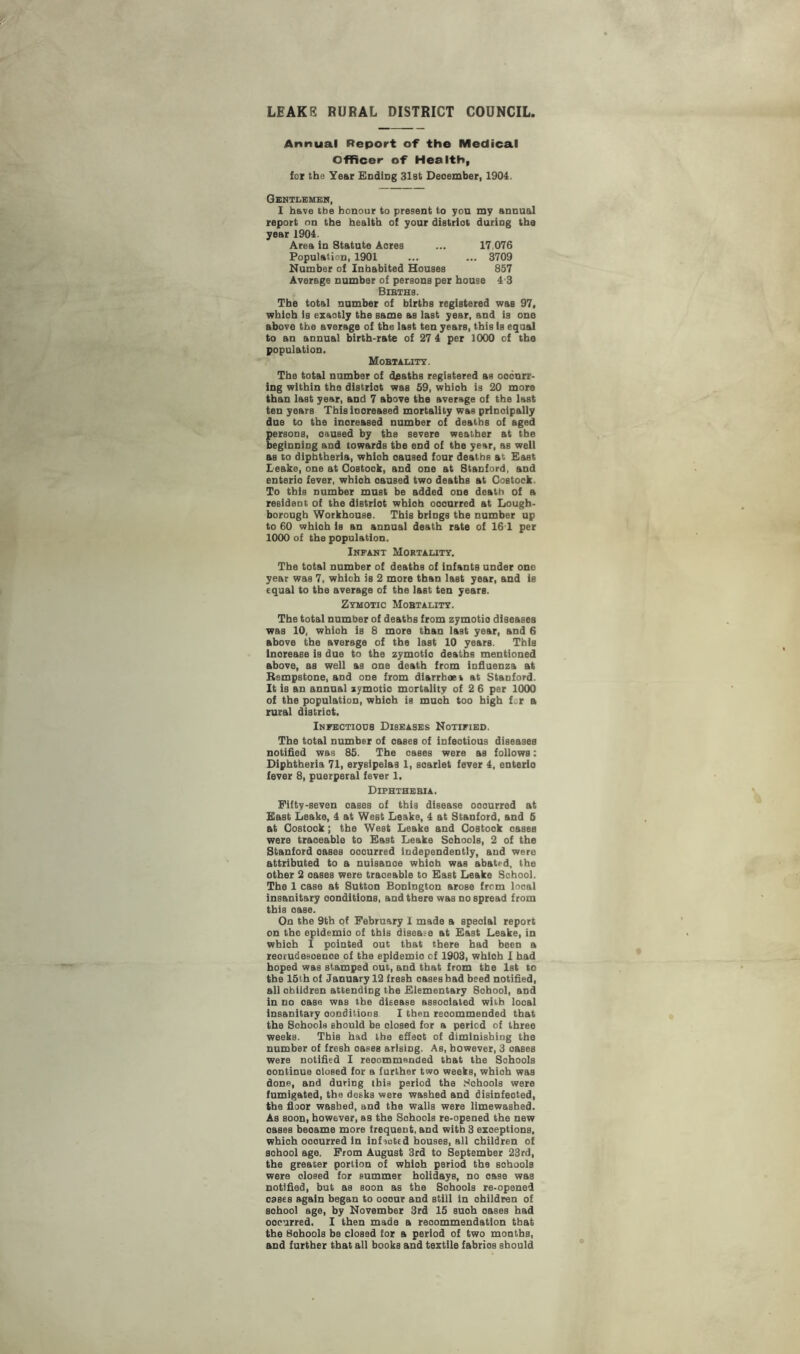 LEAKS RURAL DISTRICT COUNCIL, Annual Report of the Medical Officer of Health, for the Year Ending 31st Deoember, 1904. Gentlemen, I have the honour to present to yon my annual report on the health of your diatriot duriDg the year 1904. Area in Statute Aores ... 17 076 Population, 1901 ... ... 3709 Number of Inhabited Houses 857 Average number of persons per house 4 3 Bibth8. The total number of births registered was 97, whioh is exaotly the same as last year, and is one above the average of the last ten years, this Is equal to an annual birth-rate of 27 4 per 1000 of the population. Mobtality. The total number of deaths registered as ooourr- ing within the distriot was 59, whioh is 20 more than last year, and 7 above the average of the last ten years Thisiooreased mortality was principally due to the inoreased number of deaths of aged persons, caused by the severe weather at the beginning and towards the end of the year, as well as to diphtheria, whioh caused four deaths at East Leake, one at Oostook, and one at Stanford, and enterio fever, whioh oaused two deaths at Costock. To this number must be added one death of a resident of the distriot whioh ooourred at Lough¬ borough Workhouse. This brings the number up to 60 whioh is an annual death rate of 161 per 1000 of the population. Infant Mortality. The total number of deaths of infants under one year was 7, whioh is 2 more than last year, and is equal to the average of the last ten years. Zymotic Mobtality. The total number of deaths from zymotio diseases was 10, whioh is 8 more than last year, and 6 above the average of the last 10 years. This lnorease is due to the zymotio deaths mentioned above, as well as one death from influenza at Rempstone, and one from diarrhoea at Stanford. It is an annual zymotio mortality of 2 6 per 1000 of the population, whioh is muoh too high fer a rural distriot. Infectious Diseases Notified. The total number of oases of infeotious diseases notified was 85. The oases were as follows: Diphtheria 71, erysipelas 1, soarlet fever 4, enterio fever 8, puerperal fever 1. Diphthebia. Fifty-seven oases of this disease ooourred at East Leake, 4 at West Leake, 4 at Stanford, and 5 at Oostook; the West Leake and Oostook oases were traoeable to East Leake Sohools, 2 of the Stanford oases ooourred independently, and were attributed to a nuisanoe whioh was abated, the other 2 oases were traoeable to East Leake School. The 1 case at Sutton Bonington arose from looal insanitary oondltlons, and there was nospread from this oase. On the 9th of February I made a speoial report on the epldemio of this disease at East Leake, in whioh I pointed out that there had been a reorudesoenoe of the epldemio of 1903, whioh I had hoped was stamped out, and that from the 1st to the 15th of January 12 fresh oases had heed notified, all obildren attending the Elementary Sohool, and in no oase was the disease associated with looal insanitary conditions I then reoommended that the Sohools should be olosed for a period of three weeks. This had the effect of diminishing the number of fresh oases arisiDg. As, however, 3 oases were notified I recommended that the Sohools oontinue olosed for a further two weeks, whioh was done, and during ibis period the Sohools were fumigated, the desks were washed and disinfected, the floor washed, and the walls were limewashed. As soon, however, as the Sohools re-opened the new oases beoame more frequent, and with 3 exceptions, whioh ooourred in inf acted houses, all children of sohool age. From August 3rd to September 23rd, the greater portion of whioh period the sohools were olosed for summer holidays, no oase was notified, but as soon as the Sohools re-opened oases again began to ooour and still in children of sohool age, by November 3rd 15 suoh oases had ooourred. I then made a reoommendatlon that the Sohools be closed for a period of two months, and further that all books and textile fabrios should