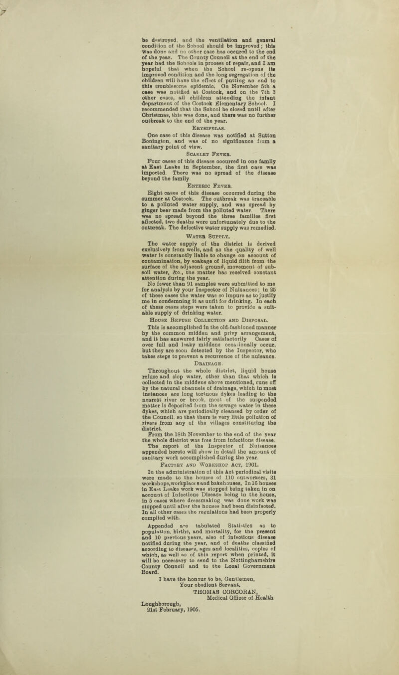be destroyed and the ventilation and general oonduion of the School should be improved ; this was done and no other case has oooured to the end of the year. The County Council at the end of the year had the Sohools in prooess of repair, and I am hopeful that when the Sohool re-opens itB improved condition and the long segregation of the ohildren will have the efieot of putting an end to this troublesome epidemic. On November 5th a oase was notified at Costook, and on the 7 th 3 other oases, all ohildren attending the infant department of the Costook Elementary Sohool. I recommended that the Sohool be dosed until after Christmas, this was done, and there was no further outbreak to the end of the year. Ebysipelas. One oase of this disease was notified at Sutton Bonington, and was of no slgnifioanoe from a sanitary point of view. Scarlet Feveb. Four oases of this disease ooourred in one family at East Leake in September, the first oase was imported. There was no spread of the disease beyond the family Entebic Feveb. Eight oases of this disease ooourred during the summer at Costook. The outbreak was traceable to a polluted water supply, and was spread by ginger beer made from the polluted water There was no spread beyond the three families first afieoted, two deaths were unfortunately due to the outbreak. The defeotive water supply was remedied. Wateb Supply. The water supply of the distriot is derived exclusively from wells, and as the quality of well water is constantly liable to ohange on aooount of contamination, by soakage of liquid filth from the surfaoe of the adjaoent ground, movement of sub¬ soil water, &o , the matter has reoeived oonstant attention during the year. No fewer than 91 samples were submitted to me for analysis by your Inspeotor of Nuisanoes; in 25 of these oases the water was so impure as to justify me in condemning it as unfit for drinking. In eaoh of these oases steps were taken to provide a suit¬ able supply of drinking water. House Refuse Collection and Disposal. This is accomplished in the old-fashioned manner by the oommon midden and privy arrangement, and it has answered fairly satisfactorily Cases of over full and leaky middens occasionally ooour, but they are soon deteoted by the Inspeotor, who takes steps to prevent a reourrenoe of the nulsanoe. Dbainage . Throughout the whole distriot, liquid house refuse and slop water, other than that which is oolleoted in the middens above mentioned, runs off by the natural channels of drainage, whioh inmost instanoes are loDg tortuous dykes leading to the nearest river or brook, most of the suspended matter is deposited from the sewage water in these dykes, whioh are periodioaliy oleansed by order of the Counoil, so that there is very little pollution of rivers from any of the villages constituting the distriot. From the 18th November to the end of the year the whole distriot was free from infeotious disease. The report of the Inspeotor of Nuisanoes appended hereto will show in detail the amount of saoitary work accomplished during the year. FaCTOBY AND WOBK9HOP Act, 1901. In the administration of this Aot periodical visits were made to the houses of 110 outworkers, 31 workshops,workplaoc 8 and bakehouses. In 16 houses in East, Leake work was stopped being taken in on aocouot of Iofeotious Disease being in the house, in 5 oases where dressmaking was done work was stopped until after the houses had been disiofeoted. In all other oases the regulations had been properly oomplied with. Appended a>-e tabulated Statistics as to population, births, and mortality, for the present and 10 previous years, also of infeotious disease notified during the year, and of deaths classified aooording to diseases, ages and localities, ooples of whioh, as well as of this report when printed, it will be necessary to send to the Nottinghamshire County Counoil and to the Looal Government Board. I have the honour to be, Gentlemen, Your obedient 8ervant, THOMA8 CORCORAN, Medioal Offioer of Health Loughborough, 21st February, 1905.