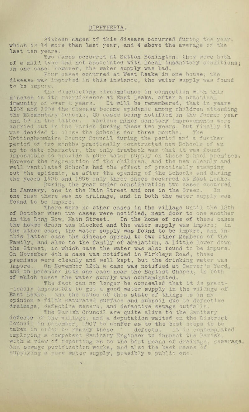 DIPHTHERIA Sixbeen cases of this disease occurred during the year, which is 14 more than last year, and 4 above the average or the last ten years. Two cases occurred at Sutton Bonington, they were both of a mill type and not associated, with local insanitary conditions; in one case, however, the water supply was had, T'rr cases occurred at West Leake in one house, the disease was imported in this instance, the water supply was found to ho impr.-e. The disquieting circumstance in connection with this disease j s it; reerudesenee at East Leake, after a practical immunity ox over 2 years. It will he remembered, that in years 1903 and 1 904 the disease became epidemic among children attending the Elementary Schools, 20 cases being notified in the former year and 57 in the latter. Various minor sanitary improvements were carried out in the Parish during these two years but finally it was decided to close the Schools for three months. The Lottinghamshire County Council during the period and a further period of two months practicalJ.y constructed new Schools of an up to date character, the only drawback was that it was bound impossible to provide a pure water supply on these School premises. However the segregation of the children, and the new clernly and well ventilated Schools had the effect of practically stopping out the epidemic, as after the opening of the School? and during the years 1905 and 1906 only three cases occurred e,t East Leake, During the year under consideration two cast? occurred in January, one in the Lain Street and one in the Green. In one case there was no drainage, and in both the water supply was found to be impure. There were no other cases in the village until the 12th of October when two cases were notified, next door to one another in the Long Row, main Street. In the home of one of these cases the house drain was blocked and the water supply v/as impure; in the other case, the water supply was found to be impure, and. in this latter case the disease spread to two other Members of the Family, and also to the family of a/relation, a little lower down the Street, in which case the water was also found to be impure. On ITovember 4th a case was notified in Kirkleys Road, these premises were cleanly and well kept, but the drinking water was impure. On Hovember 12th a case was notified at Carver's Yard, and on Dcoevfoer 3.0th one case near the Baptist Chapel, in both of which cases the water supply was contaminated. The fact can no longer be concealed tha.t it, is pra.ot- -ically impossible to get a good water supply in the village of East Leake, and the cause of this state of things is in my opinion a filth saturated surface and subsoil due to defective drainage, defective sewers, and defactive sewage outfa!Is * The Parish Council are quite alive to the danitary defects of the village, and a deputation waited on the District Council in December, 1907 to confer as to the best steps to be taken in ruder bo remedy these ‘ defects. It is oonterrp.bated employing a competent Sanitary Engineer to inspect the Parish with a view rf reporting as to the best means of drainage sewerage and sewage purification works, and also the best means of supplying a pure water supply, possibly a public one ,