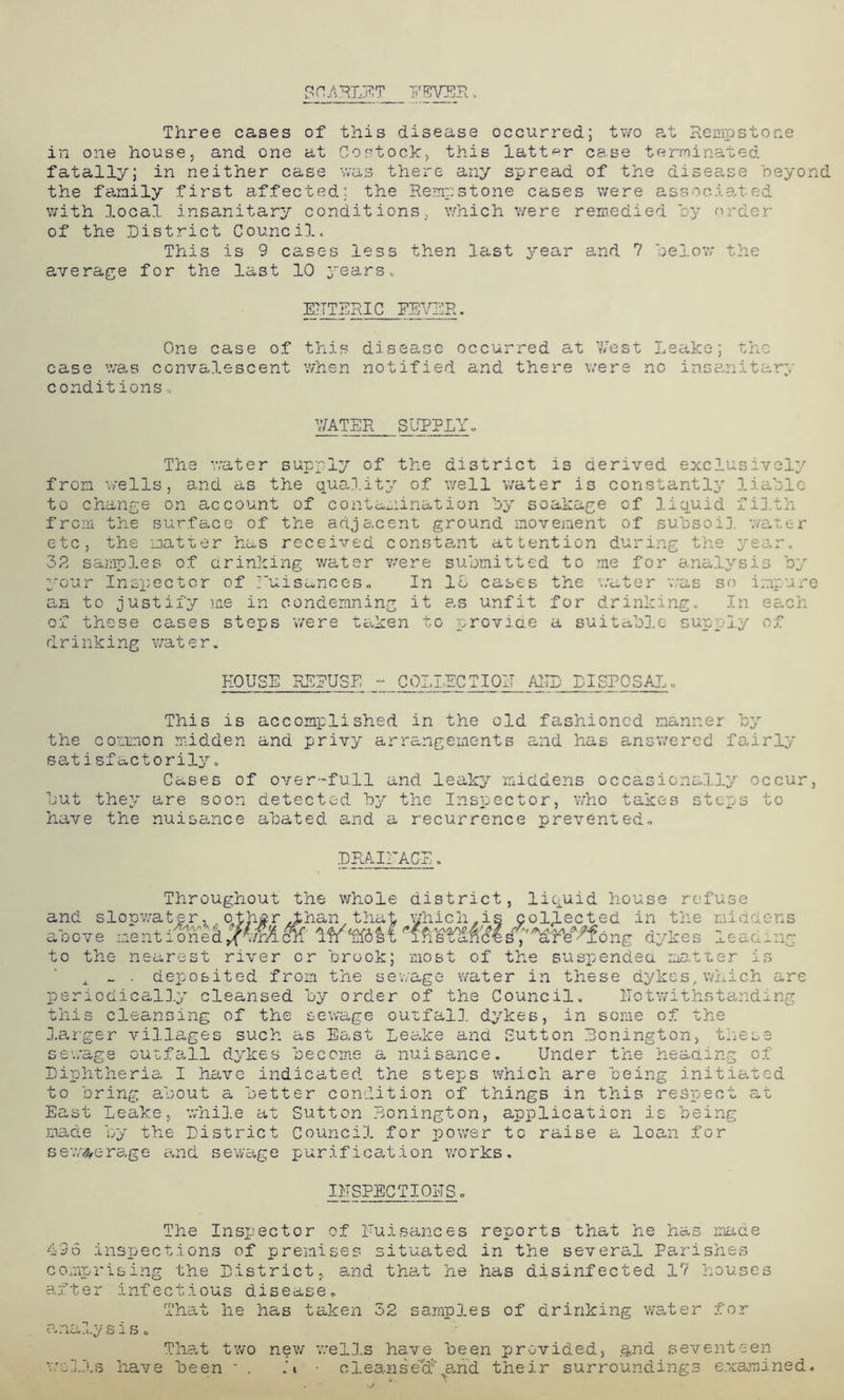 Three cases of this disease occurred; two at Rempstone in one house, and one at Costock, this latter case terminated fatally; in neither case was there any spread of the disee.se beyond the family first affected; the Rempstone cases were associated with local insanitary conditions, which were remedied by order of the District Council. This is 9 cases less then last year and 7 below the average for the last 10 years, ENTERIC EEVER. One case of this disease occurred at West Leake; the case was convalescent when notified and there were no insanitary conditions, WATER SUPPLY. The water supply of the district is derived exclusively from wells, and as the quality of well water is constantly liable to change on account of contamination by soakage of liquid filth from the surface of the adjacent ground movement of subsoil water etc, the matter has received constant attention during the year. 32 samples of drinking water were submitted to me for analysis by your Inspector of nuisances. In 16 cases the water was so impure an to justify me in condemning it as unfit for drinking. In each of these cases steps were taken to provide a suitable supply of drinking water. HOUSE RERUSE - COLLECTION AMD DISPOSAL,, This is accomplished in the old fashioned manner by the common midden and privy arrangements and has answered fairly satisfactorily. Cases of over-full and leaky middens occasionally occur, but they are soon detected by the Inspector, who takes steps to have the nuisance abated and a recurrence prevented. DRAINAGE. Throughout the whole district, liquid house refuse and slopwater, other .than that which,is collected in the middens above gk Ifbfifflll dykes leadin- to the nearest river or brook; most of the suspended matter is x _ . deposited from the sewage water in these dykes, which are periodically cleansed by order of the Council. notwithstanding this cleansing of the sewage outfall dykes, in some of the larger villages such as East Leake and Sutton Bonington, these sewage outfall dykes become a nuisance. Under the heading of Diphtheria I have indicated the steps which are being initiated to bring about a better condition of things in this respect at East Leake, while at Sutton Bonington, application is being made by the District Council for power to raise a loan for ssteerage and sewage purification works. INSPECTIONS. The Inspector of Nuisances reports that he has made 436 inspections of premises situated in the several Parishes comprising the District, and that he has disinfected 17 houses after infectious disease. That he has taken 52 samples of drinking water for analysis. That two new wells have been provided, and seventeen wells have been - . .b clea^i sell! .arid their surroundings examined.