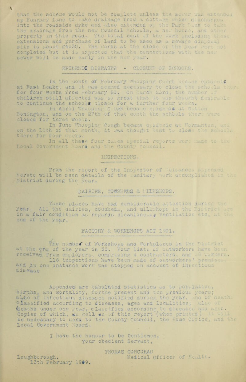 that the scheme would not be complete unless the at. r tut up Hungary Lane to take drainage from a cottage nr ic.:. d^scr^rg- into the roadside dyke and also ext ended u the Park ' t to the drainage from the nek Council Schools, a ler house, ana o „ property in this road. The total cost of the work inclo.am:. extensions ana purchase of land, to he used as a sevur.e din. site is aouut £4530. The works at the close of the year completed out it is expected that the connections wi t • the in. sewer will be made early in the not; j .m. EPIDEMIC DISEASES CLOSURE Or SCHOOL O iiJ • In the month off Pebruary Whooping C - rh ■ c.„ v -g io at East Leake, ana it './as aeeried necessary to cloy i :,c' o 1. for four weeks from February 20. On barer 25 rd, the . f r children still affected was so great that it was the n• - t t sir to continue the schools closed for a further four u In April Whooping C .•ugh became oridb -iis at .t - Bonington, and on the 27th of that euxr.th the send-Is r closed for three weeks. on the lb there for Local Cov¬ in June Who op in/ Cough became e: iuf .'ic a. TTo rr.,...iton, th ol that month, it was thought best tu clos rf c 3 four weeks. In all these four cu.-es sped Ml ret arts nr ..id '• to ornment Board ana tf.e Count • Council. II; SPEC T101 •r r< ' uj • Prom the report of the Inspector of hii .no; . hereto will bo seen details of the „ an it arc -o r.-. ac: comp!. s t - District during the year. DAIRIES, COWSHEDS £: : ILHSHCPS. These places have had consideraole attends . dr, year. All the dairies, cowsheds, and railkshops tie i 1 .me¬ in a fair condition as regards cleanliness.^ ventiiutio; etc, ... end of the year. FACTORY 1 Y/ORKSKOPS ACT 1-01. 'the at the er>a of receive/a from numbeef of Vorkshops ana '.'Workplaces in th-. T 1 the year is 55. Four list/, of outworkers hav- er.iployers, comprising 4 contractors, and . or.re 116 inspections have been made of outworker. ' rrc : : and in one instance work was stopped on account of inie tioun disease Appended are tabulated statistics as to population, births, ana mortality, forthe present and ton previou.. years; a-l&o of infectious diseases notified during the year, a of a«. classified according to diseases, ages ana localities; .ale- deaths under one year, classified according to diseases .no a r •: Copies of v/hich, as well as of this report (when print'd; it be necessary to send to the County Council, the Home Oik ice, an Local Governmeiit board . I have the honour to be C-entlemen, your obedient Servant, Health. Loughborough. 13th February 19®9 THOMAS C0RC0RA1I Medical officer of