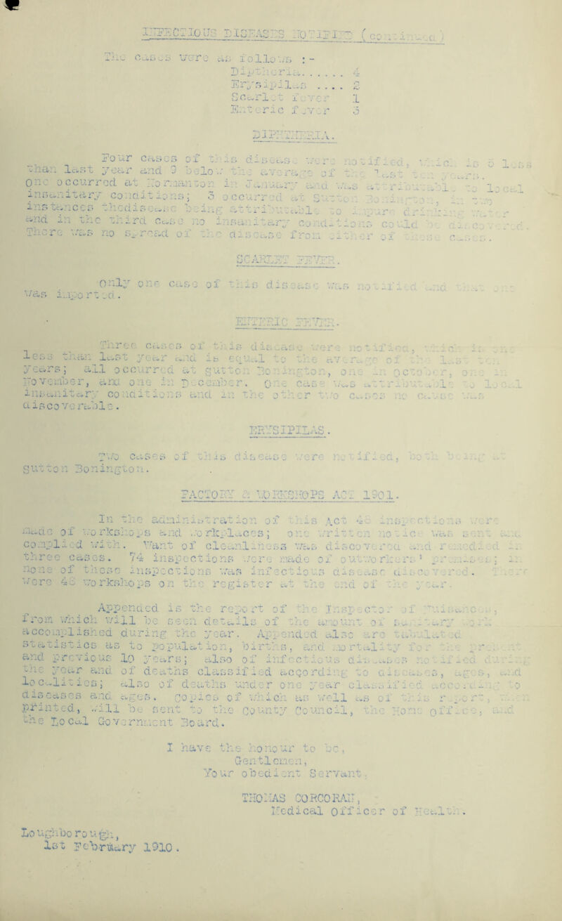. EECTIOU.SIS] .. . . . ~ ' ; The OuSCS \jUT3 a 3 follows ! Bittner x a. 1 JU ' r- C;-- T. 32 r,,- .... lj O c« i 1 x. o x . j i Enteric f..v:r SiPr-x:ri3iA. j:o ur cases ox ■..• _s disoas - ur,_.r j ■:han last year and. 9 loo Ion the avora ;o'oi t Q > ccurr or!, at forcaan ;or in January a ........ - G«. itary co.ndil.ons; 3 ccurrcd a ]u~ - ' : ices : . is . ... 1 ... . ri - a ....  l - tnc - • rd cas • no insan: ir; conditions : r - v/£>s no . , re a i i: se f . r oi • SCARLET EE7TR. only one case of mis disease was . ,-;f was i.nort jd. EiTTERIC EL’ Three cases of less than las year and is • equal ■.t . -■ cs; ill occurr ;.. gutt< Be - , on ITovc r, ..: o I c . c - ...... .. r co id it: ... i r . ■ . d is co vo rabl e . ERYSIPILAS. T'.'.'o cases of tills disease '.nr: r. ifi a. outto n 3onington. FACTORY ... VjD PJfSHO'PS ACT 1901 In the adninistrat ion of this Act 4c inspr 3 i-1 made of '-'o rlcs hops and wo rlcpl aces; one written no tic ci» B 3 con plied . ... •J- 1 _ Mant of cloa nl_noss was d x o C 0 ■’ ... . CL i - r . died x. thr C 0 0 C-U... S • 74 inspectio ns tore made of outv/orkers i . 1 — s : ; x:. no n e of tii CSC i ii sp c ctio ns v.*a s infection s disease an- r\ «'er e 4 8 wo rks ho p s o n th (.1 r o g ister at th e and of the - j Cv X • App ended is the re port of the Inspector of .xi) Cvj . c ,s . fro: re which v/x 11 be seen detu. -Is OX i. C Cl ,U lAx L - v» . acci oi.ipl ish ed during the year Appended also arc tab ci & 'u ci, tistioB cl S to population. births, an d mortality f o - - and pi '- * X0 lx. 3 10 years; also of infect! 0 U S d x ;. u S . S — X d during T > /-•- wii g. year a nd of deaths class if led acqor d i i i g ^ q a x s a L> r 3 J cc 0 ;es, and lo C ■-lit ios 3 al s o o f d e a t lis und 3r m ear c1a s s xx- ■ c. CO X : • to a is eases a nd ages. copies o j ...._ x Oii. aS well as of th V* ■/' — •*' -- - 5 -- pri. ntedj ill be sent to the County Cou noil, the Hon 0 ff - c 0 j cll*d the Lo cal C-o v ernnent Board. I have th e honour to be, Gentlemen, Yo ur obedient S ervant. IHQ 1 IAS CQRCORAiT, Medical officer of *■ r • ea n ... -x, ■-/ ■ . . Lo uglibo ro u gh, 1st EeWuury 1910.