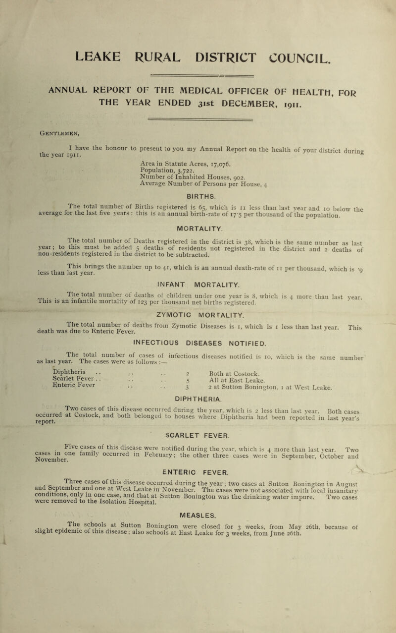 LEAKE RURAL DISTRICT COUNCIL. ANNUAL REPORT OF THE MEDICAL OFFICER OF HEALTH, FOR THE YEAR ENDED 31st DECEMBER, 1911. Gentlemen, I have the honour to present to you my Annual Report on the health of your district durin°- the year 1911. ® Area in Statute Acres, 17,076. Population, 3,722. Number of Inhabited Houses, 902. Average Number of Persons per House, 4 BIRTHS. The total number of Births registered is 65, which is 11 less than last year and 10 below the average for the last five years : this is an annual birth-rate of 17-5 per thousand of the population. MORTALITY. The total number of Deaths registered in the district is 38, which is the same number as last year; to this must be added 5 deaths of residents not registered in the district and 2 deaths of non-residents registered in the district to be subtracted. This brings the number up to 41, which is an annual death-rate of 11 per thousand which is -q less than last year. y INFANT MORTALITY. The total number of deaths of children under one year is 8, which is 4 more than last year, this is an infantile mortality of 123 per thousand net births registered. ZYMOTIC MORTALITY. The total number of deaths from Zymotic Diseases is 1, which is 1 less than last year. This death was due to Enteric Fever. INFECTIOUS DISEASES NOTIFIED. , _ ^ie™,ota' num^er cases of infectious diseases notified is 10, which is the same number Both at Costock. All at East Leake. 2 at Sutton Bonington. 1 at West Leake. DIPHTHERIA. Two cases of this disease occurred during the year, which is 2 less than last year. Both cases occurred at Costock, and both belonged to houses where Diphtheria had been reported in last year’s as last year, me cases were as tollows :— Diphtheria Scarlet Fever Enteric Fever SCARLET FEVER. hive cases of this disease were notified during the year, which is 4 more than last year. Two cases in one family occurred in February; the other three cases weie in September, October and ENTERIC FEVER. Three cases of this disease occurred during the year ; two cases at Sutton Bonington in August and September and one at West Leake in November. The cases were not associated with local insanitary conditions, only in one case, and that at Sutton Bonington was the drinking water impure. Two cases were removed to the Isolation Hospital. r MEASLES. schools at Sutton Bonington were closed for 3 weeks, from May 26th, because of slight epidemic oi this disease; also schools at East Leake for 3 weeks, from June 26th.