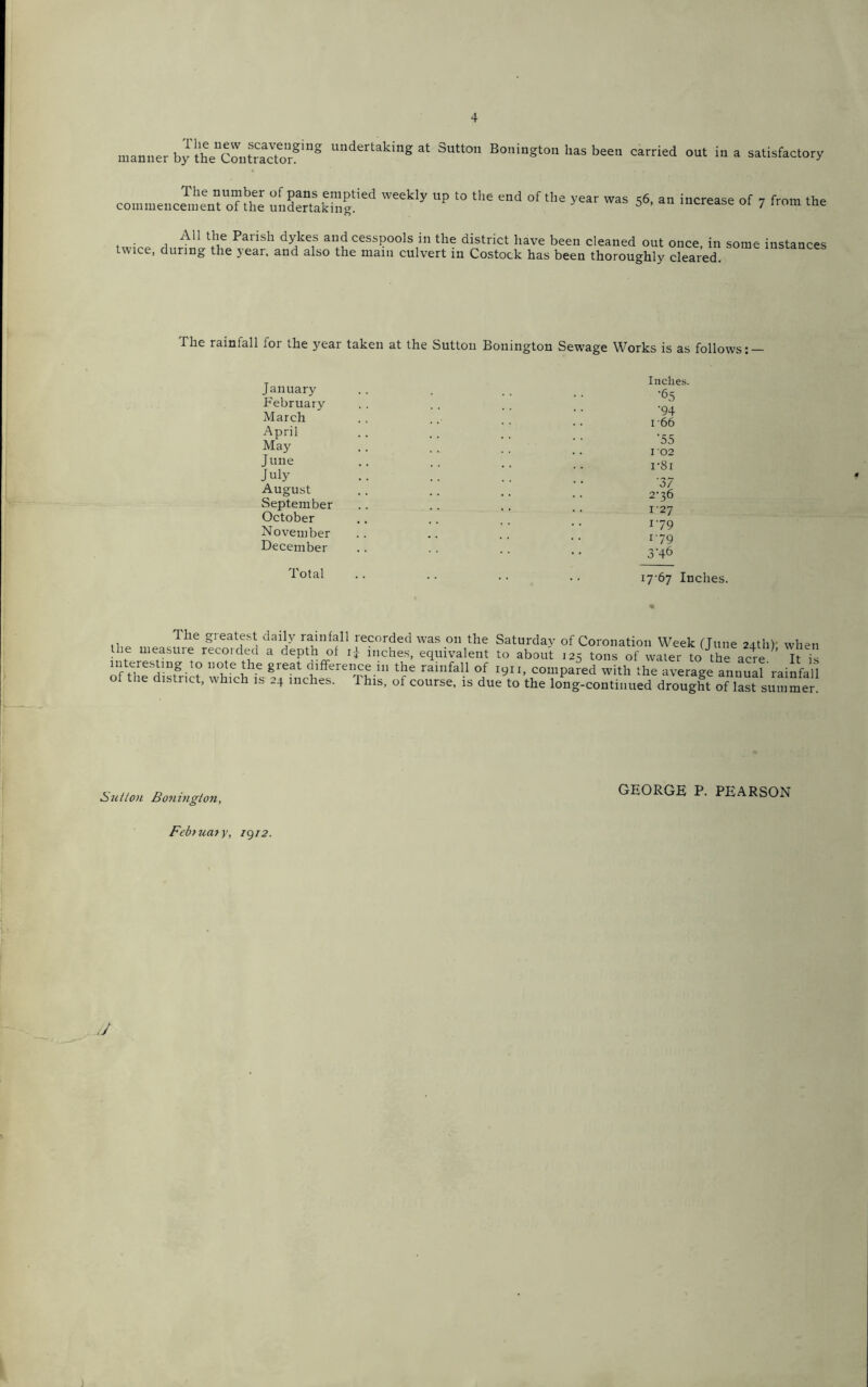 manner by t^Conteactorfmg Undertakin2 at 3utton Bonington has been carried out in a satisfactory The number of pans emptied weekly up to the end of the year was 56, an increase of 7 from the commencement of the undertaking. 5 7 irom ine A11 the Parish dykes and cesspools in the district have been cleaned out once, in some instances twice, during the year, and also the main culvert in Costock has been thoroughly cleared. The rainfall for the year taken at the Sutton Bonington Sewage Works is as follows: — January February March April May June July August September October November December Total Inches. •65 •94 1-66 •55 1 02 i'8i '37 2-36 127 179 179 3'46 17-67 Inches 1 he gieatest daily rainfall recorded was on the Saturday of Coronation Week (June 24th)- when the measuie recoided a depth of ij inches, equivalent to about 125 tons of water to the acre ’ It is SS-11?1 ? 11(iteihe great c[lfferencein the rainfall of 1911, compared with the average annual rainfall of the district, which is 24 inches. This, of course, is due to the long-continued drought of last summer! Stilton Bonington, GEORGE P. PEARSON February, 1^12. J