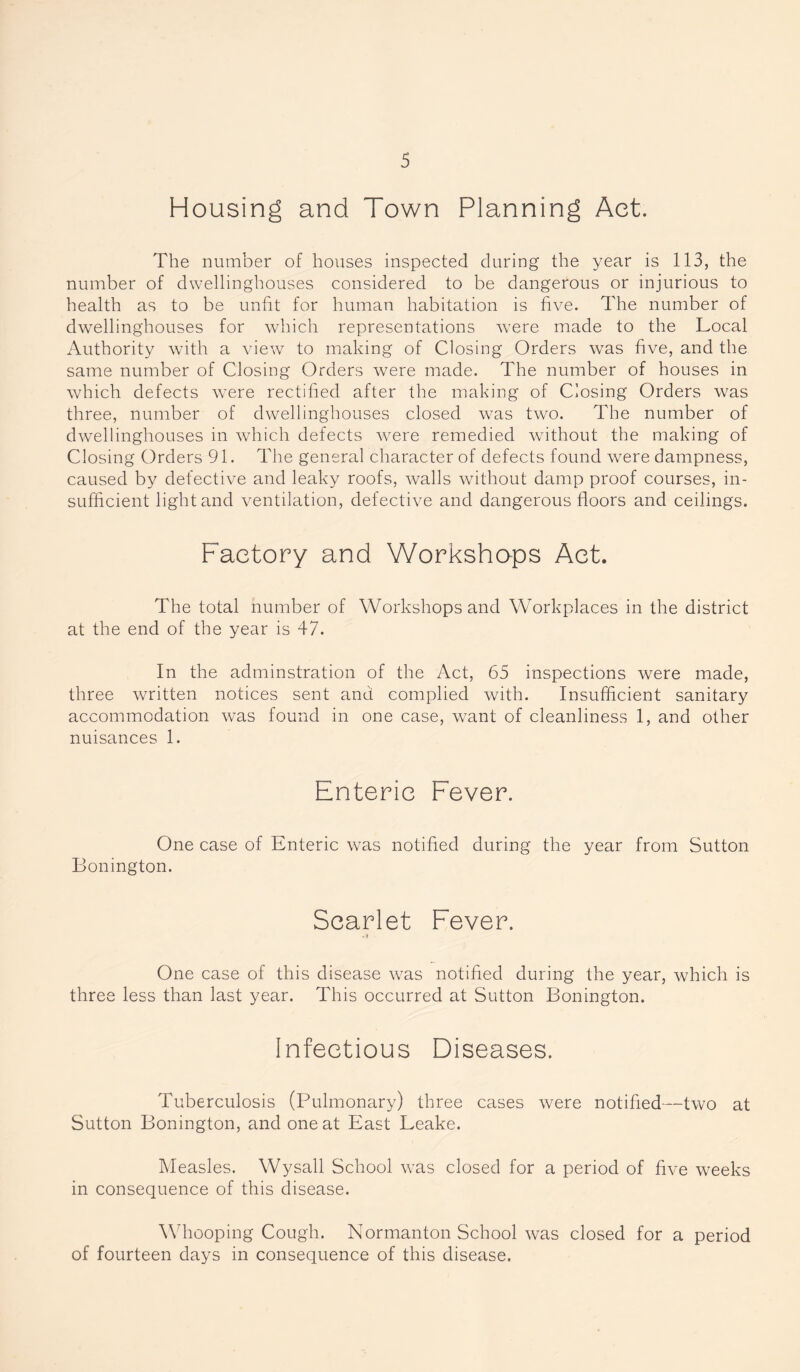 Housing and Town Planning Act. The number of houses inspected during the year is 113, the number of dwellinghouses considered to be dangerous or injurious to health as to be unfit for human habitation is five. The number of dwellinghouses for which representations w7ere made to the Local Authority with a view to making of Closing Orders was five, and the same number of Closing Orders were made. The number of houses in which defects were rectified after the making of Closing Orders was three, number of dwellinghouses closed was two. The number of dwellinghouses in which defects were remedied without the making of Closing Orders 91. The general character of defects found were dampness, caused by defective and leaky roofs, walls without damp proof courses, in¬ sufficient light and ventilation, defective and dangerous floors and ceilings. Factory and Workshops Act. The total number of Workshops and Workplaces in the district at the end of the year is 47. In the adminstration of the Act, 65 inspections were made, three written notices sent and complied with. Insufficient sanitary accommodation was found in one case, want of cleanliness 1, and other nuisances 1. Enteric Fever. One case of Enteric was notified during the year from Sutton Bonington. Scarlet Fever. .» One case of this disease was notified during the year, which is three less than last year. This occurred at Sutton Bonington. Infectious Diseases. Tuberculosis (Pulmonary) three cases were notified—two at Sutton Bonington, and one at East Leake. Measles. Wysall School was closed for a period of five weeks in consequence of this disease. Whooping Cough. Normanton School was closed for a period of fourteen days in consequence of this disease.