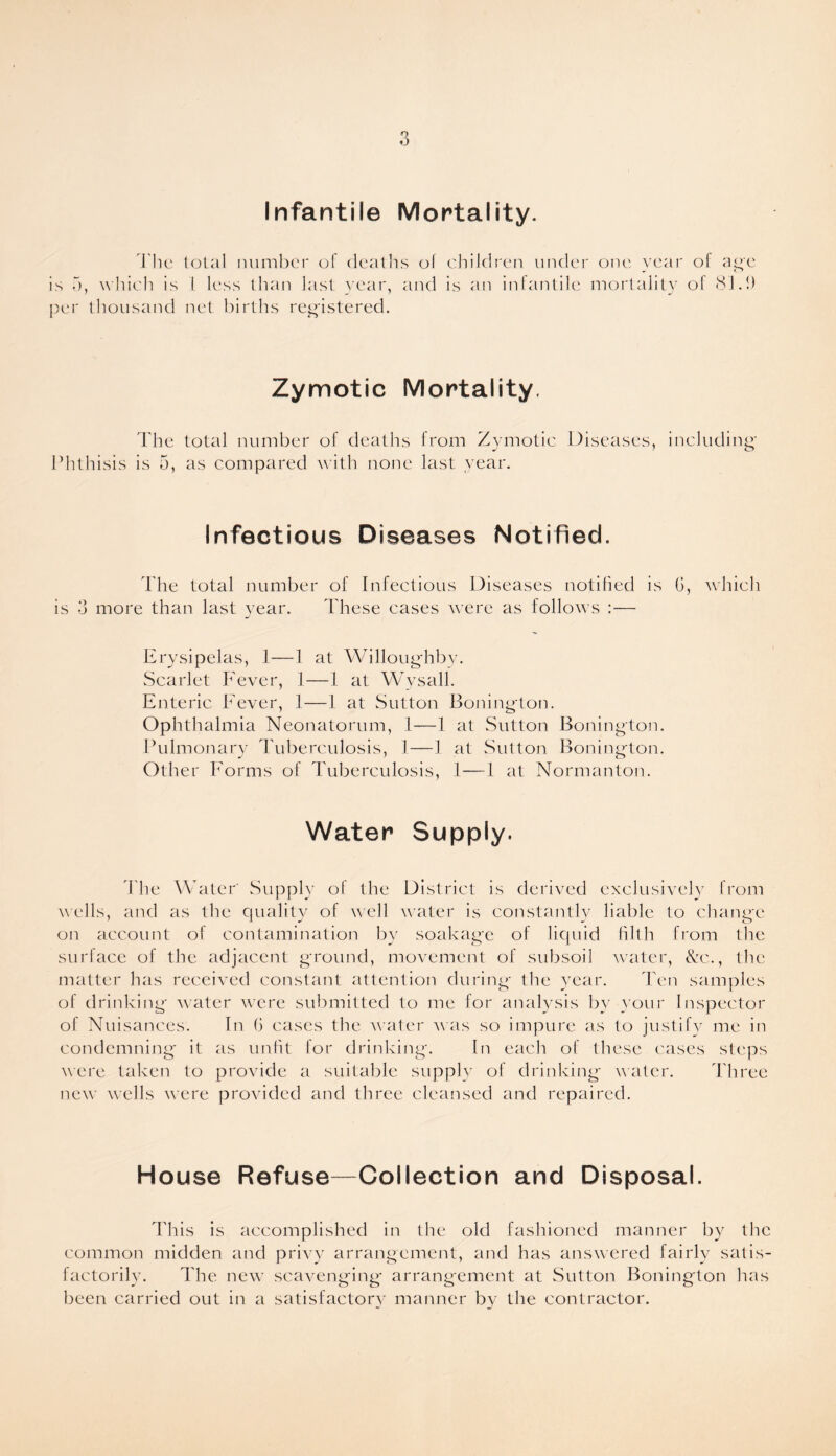 Infantile Mortality. The total number of deaths of children under one year of age is a, which is 1 less than last year, and is an infantile mortality ol 81.1) per thousand net births registered. Zymotic Mortality. The total number of deaths from Zymotic Diseases, including Phthisis is 5, as compared with none last year. Infectious Diseases Notified. The total number of Infectious Diseases notified is G, which is 3 more than last year. These cases were as follows :— Erysipelas, 1—1 at Willoughby. Scarlet Fever, 1—1 at Wysall. Enteric Fever, 1—1 at Sutton Bonington. Ophthalmia Neonatorum, 1—1 at Sutton Bonington. Pulmonary Tuberculosis, 1—1 at Sutton Bonington. Other Forms of Tuberculosis, 1—I at Normanton. Water Supply. The Water' Supply of the District is derived exclusively from wells, and as the quality of well water is constantly liable to change on account of contamination by soakage of liquid filth from the surface of the adjacent ground, movement of subsoil water, &c., the matter has received constant attention during the year. Ten samples of drinking water were submitted to me for analysis by your Inspector of Nuisances. In G cases the water was so impure as to justify me in condemning it as unfit for drinking*. In each of these cases steps were taken to provide a suitable supply of drinking water. Three new wells were provided and three cleansed and repaired. House Refuse—Collection and Disposal. This is accomplished in the old fashioned manner by the common midden and privy arrangement, and has answered fairly satis¬ factorily. The new scavenging* arrangement at Sutton Bonington has been carried out in a satisfactory manner by the contractor.