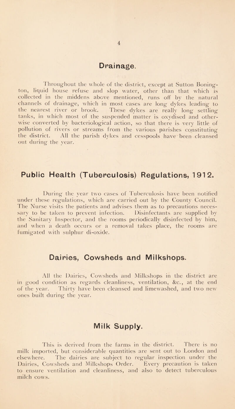 Drainage. I hroughout the whole ol the district, except at Sutton Boning¬ ton, liquid house refuse and slop water, other than that which is collected in the middens above mentioned, runs off by the natural channels of drainage, which in most cases are long dykes leading to the nearest river or brook. These dykes are really long settling tanks, in which most of the suspended matter is oxydised and other¬ wise converted by bacteriological action, so that there is very little of pollution of rivers or streams from the various parishes constituting the district. All the parish dykes and cesspools have been cleansed out during the year. Public Health (Tuberculosis) Regulations, 191 2. During the year two cases of Tuberculosis have been notified under these regulations, which are carried out by the County Council. The Nurse visits the patients and advises them as to precautions neces¬ sary to be taken to prevent infection. Disinfectants are supplied by tine Sanitary Inspector, and the rooms periodically disinfected by him, and when a death occurs or a removal takes place, the rooms are fumigated with sulphur di-oxide. Dairies, Cowsheds and Milkshops. All the Dairies, Cowsheds and Milkshops in the district are in good condition as regards cleanliness, ventilation, &c., at the end of the year. Thirty have been cleansed and limewashed, and two new ones built during the year. Milk Supply. This is derived from the farms in the district. There is no milk imported, but considerable quantities are sent out to London and elsewhere. The dairies are subject to regular inspection under the Dairies, Cowsheds and Milkshops Order. Every precaution is taken to ensure ventilation and cleanliness, and also to detect tuberculous milch cows.