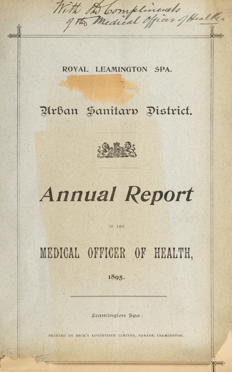 ; Yv r ROYAL LEAMINGTON SPA. ^Crdan §>anitaw ptsfrict K: V. f WM§ms§ Report f. OF THE ■/r MEDICAL OFFICER OF HEALTH 1895. V ^ammcjton $pa : ! ■' ■ ; ;S- ., : ■ P : f ;>, i PRINTED BY BECK’S ADVERTISER LIMITED. PARADE, LEAMINGTON. V % \1. * - ■-k-i.lJ