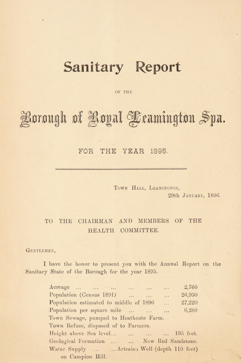 Sanitary Report OF THE FOR THE YEAR 1895. Town Hall, Leamtngton, 29tli January, 1896. TO THE CHAIRMAN AND MEMBERS OF THE HEALTH COMMITTEE. Gentlemen, I have the honor to present you with the Annual Report on the Sanitary State of the Borough for the year 1895. Acreage ... ... ... ... ... ... 2,760 Population (Census 1891) ... ... ... 26,930 Population estimated to middle of 1896 ... 27,220 Population per square mile ... ... ... 6,280 Town Sewage, pumped to Heathcote Farm. Town Refuse, disposed of to Farmers. Height above Sea level... ... ... ... 195 feet. Geological Formation ... ... New Red Sandstone. Water Supply ... ...Artesian Well (depth 110 feet) on Campion Hill.