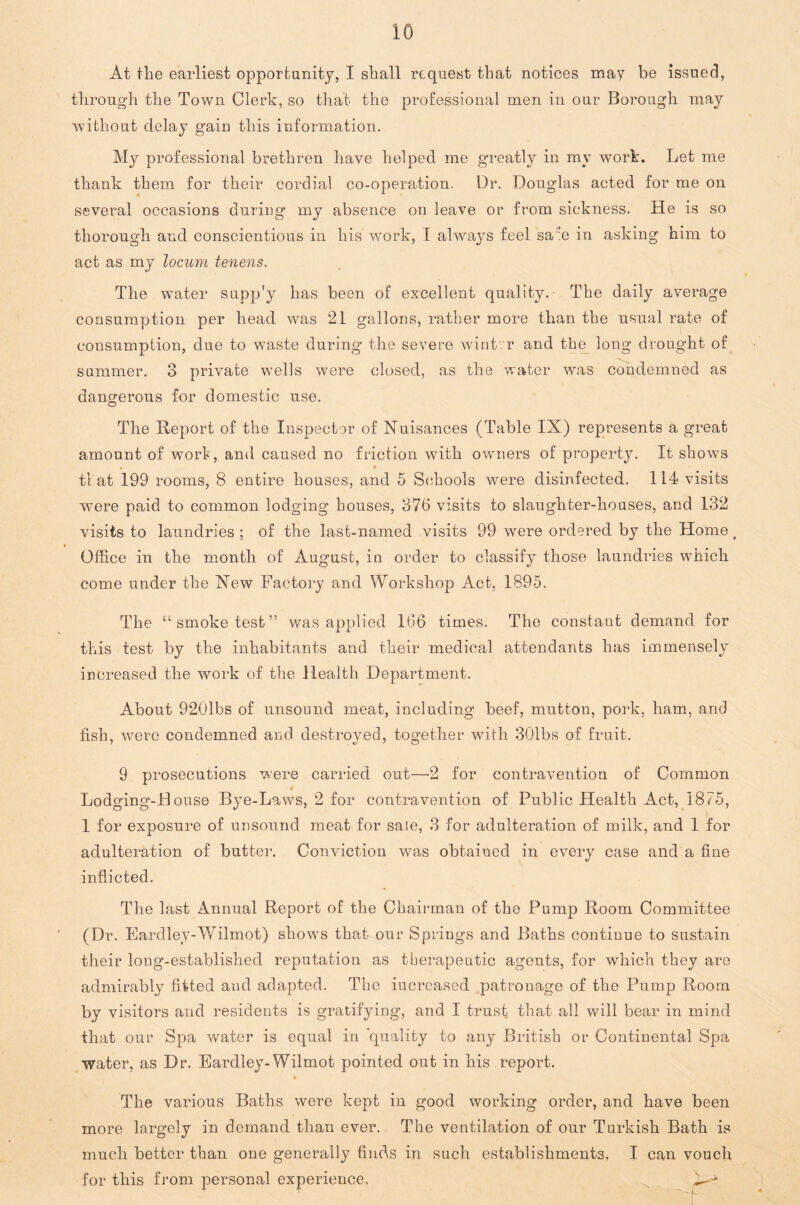 At the earliest opportunity, I shall request that notices may be issued, through the Town Clerk, so that the professional men in our Borough may without delay gain this information. My professional brethren have helped me greatly in my work. Let me thank them for their cordial co-operation. Dr. Douglas acted for me on several occasions during my absence on leave or from sickness. He is so thorough and conscientious in his work, I always feel sa!!e in asking him to act as my locum tenens. The water supp'y has been of excellent quality. The daily average consumption per head was 21 gallons, rather more than the usual rate of consumption, due to waste during the severe wint.r and the long drought of summer. 3 private wells were closed, as the water was condemned as dangerous for domestic use. The Report of the Inspector of Nuisances (Table IX) represents a great amount of wort, and caused no friction with owners of property. It shows . « tl at 199 rooms, 8 entire houses, and 5 Schools wrere disinfected. 114 visits were paid to common lodging houses, 376 visits to slaughter-houses, and 132 visits to laundries ; of the last-named visits 99 were ordered by the Home t Office in the month of August, in order to classify those laundries which come under the New Factory and Workshop Act, 1895. The “smoke test” was applied 166 times. The constant demand for this test by the inhabitants and their medical attendants has immensely increased the work of the Health Department. About 9201bs of unsound meat, including beef, mutton, pork, ham, and fish, were condemned and destroyed, together with 301bs of fruit. 9 prosecutions were carried out—-2 for contravention of Common Lodging-House Bye-Laws, 2 for contravention of Public Health Act, 1875, 1 for exposure of unsound meat for sale, 3 for adulteration of milk, and 1 for adulteration of butter. Conviction was obtained in every case and a fine inflicted. The last Annual Report of the Chairman of the Pump Room Committee (Dr. Eardley-Wilmot) shows that our Springs and Baths continue to sustain their long-established reputation as therapeutic agents, for which they are admirably fitted and adapted. The increased patronage of the Pump Room by visitors and residents is gratifying, and I trust that all will bear in mind that our Spa water is equal in quality to any British or Continental Spa water, as Dr. Eardley-Wilmot pointed out in his report. * The various Baths were kept in good working order, and have been more largely in demand than ever. The ventilation of our Turkish Bath is much better than one generally finds in such establishments. I can vouch for this from personal experience,